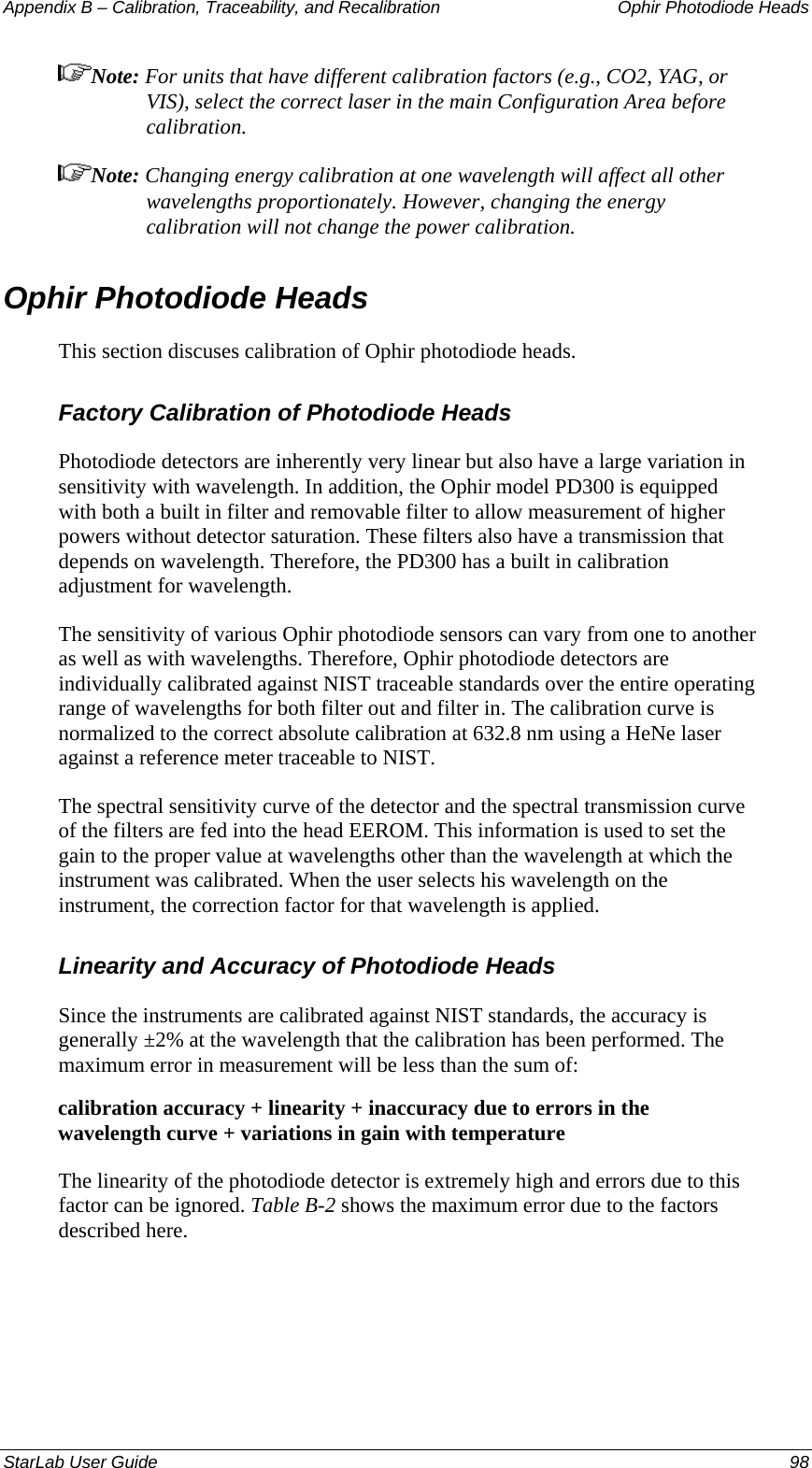 Appendix B – Calibration, Traceability, and Recalibration   Ophir Photodiode Heads Note: For units that have different calibration factors (e.g., CO2, YAG, or VIS), select the correct laser in the main Configuration Area before calibration. Note: Changing energy calibration at one wavelength will affect all other wavelengths proportionately. However, changing the energy calibration will not change the power calibration. Ophir Photodiode Heads This section discuses calibration of Ophir photodiode heads. Factory Calibration of Photodiode Heads Photodiode detectors are inherently very linear but also have a large variation in sensitivity with wavelength. In addition, the Ophir model PD300 is equipped with both a built in filter and removable filter to allow measurement of higher powers without detector saturation. These filters also have a transmission that depends on wavelength. Therefore, the PD300 has a built in calibration adjustment for wavelength. The sensitivity of various Ophir photodiode sensors can vary from one to another as well as with wavelengths. Therefore, Ophir photodiode detectors are individually calibrated against NIST traceable standards over the entire operating range of wavelengths for both filter out and filter in. The calibration curve is normalized to the correct absolute calibration at 632.8 nm using a HeNe laser against a reference meter traceable to NIST. The spectral sensitivity curve of the detector and the spectral transmission curve of the filters are fed into the head EEROM. This information is used to set the gain to the proper value at wavelengths other than the wavelength at which the instrument was calibrated. When the user selects his wavelength on the instrument, the correction factor for that wavelength is applied. Linearity and Accuracy of Photodiode Heads Since the instruments are calibrated against NIST standards, the accuracy is generally ±2% at the wavelength that the calibration has been performed. The maximum error in measurement will be less than the sum of: calibration accuracy + linearity + inaccuracy due to errors in the wavelength curve + variations in gain with temperature The linearity of the photodiode detector is extremely high and errors due to this factor can be ignored. Table B-2 shows the maximum error due to the factors described here. StarLab User Guide  98 