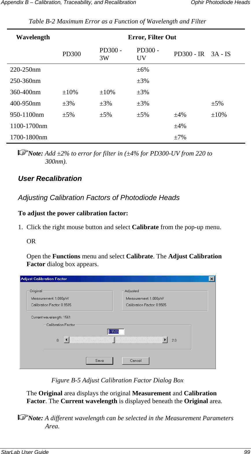 Appendix B – Calibration, Traceability, and Recalibration   Ophir Photodiode Heads Table B-2 Maximum Error as a Function of Wavelength and Filter Wavelength  Error, Filter Out  PD300 PD300 - 3W  PD300 - UV  PD300 - IR  3A - IS 220-250nm   ±6%   250-360nm   ±3%   360-400nm ±10% ±10% ±3%     400-950nm ±3% ±3% ±3%   ±5% 950-1100nm ±5% ±5% ±5% ±4% ±10% 1100-1700nm    ±4%  1700-1800nm    ±7%  Note: Add ±2% to error for filter in (±4% for PD300-UV from 220 to 300nm). User Recalibration Adjusting Calibration Factors of Photodiode Heads To adjust the power calibration factor: 1.  Click the right mouse button and select Calibrate from the pop-up menu.  OR Open the Functions menu and select Calibrate. The Adjust Calibration Factor dialog box appears.  Figure B-5 Adjust Calibration Factor Dialog Box The Original area displays the original Measurement and Calibration Factor. The Current wavelength is displayed beneath the Original area. Note: A different wavelength can be selected in the Measurement Parameters Area. StarLab User Guide  99 