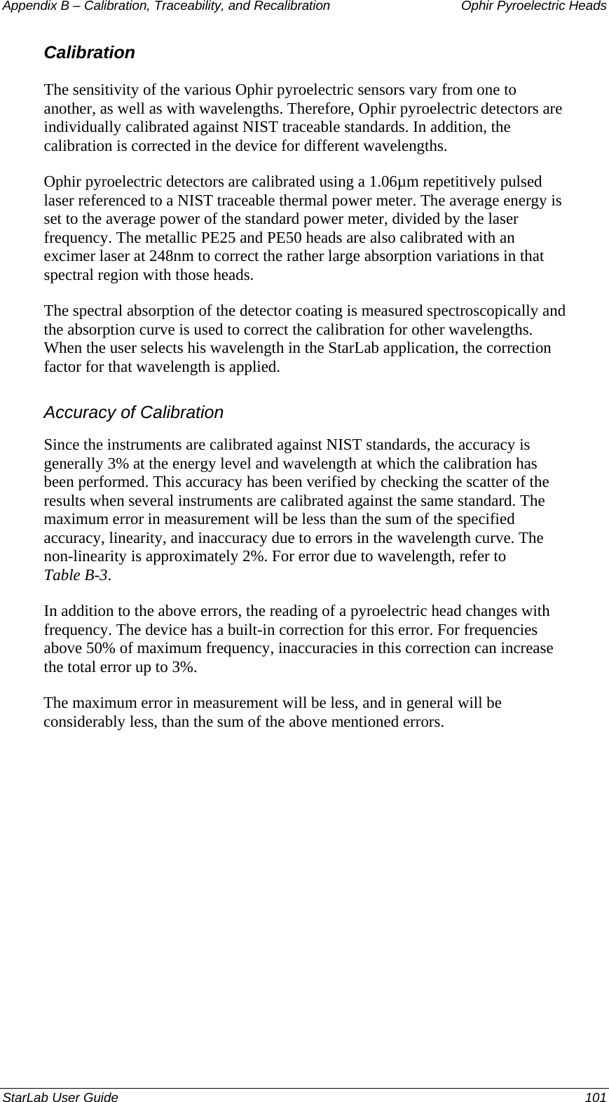 Appendix B – Calibration, Traceability, and Recalibration   Ophir Pyroelectric Heads Calibration The sensitivity of the various Ophir pyroelectric sensors vary from one to another, as well as with wavelengths. Therefore, Ophir pyroelectric detectors are individually calibrated against NIST traceable standards. In addition, the calibration is corrected in the device for different wavelengths. Ophir pyroelectric detectors are calibrated using a 1.06µm repetitively pulsed laser referenced to a NIST traceable thermal power meter. The average energy is set to the average power of the standard power meter, divided by the laser frequency. The metallic PE25 and PE50 heads are also calibrated with an excimer laser at 248nm to correct the rather large absorption variations in that spectral region with those heads. The spectral absorption of the detector coating is measured spectroscopically and the absorption curve is used to correct the calibration for other wavelengths. When the user selects his wavelength in the StarLab application, the correction factor for that wavelength is applied. Accuracy of Calibration Since the instruments are calibrated against NIST standards, the accuracy is generally 3% at the energy level and wavelength at which the calibration has been performed. This accuracy has been verified by checking the scatter of the results when several instruments are calibrated against the same standard. The maximum error in measurement will be less than the sum of the specified accuracy, linearity, and inaccuracy due to errors in the wavelength curve. The non-linearity is approximately 2%. For error due to wavelength, refer to  Table B-3.  In addition to the above errors, the reading of a pyroelectric head changes with frequency. The device has a built-in correction for this error. For frequencies above 50% of maximum frequency, inaccuracies in this correction can increase the total error up to 3%. The maximum error in measurement will be less, and in general will be considerably less, than the sum of the above mentioned errors. StarLab User Guide  101 