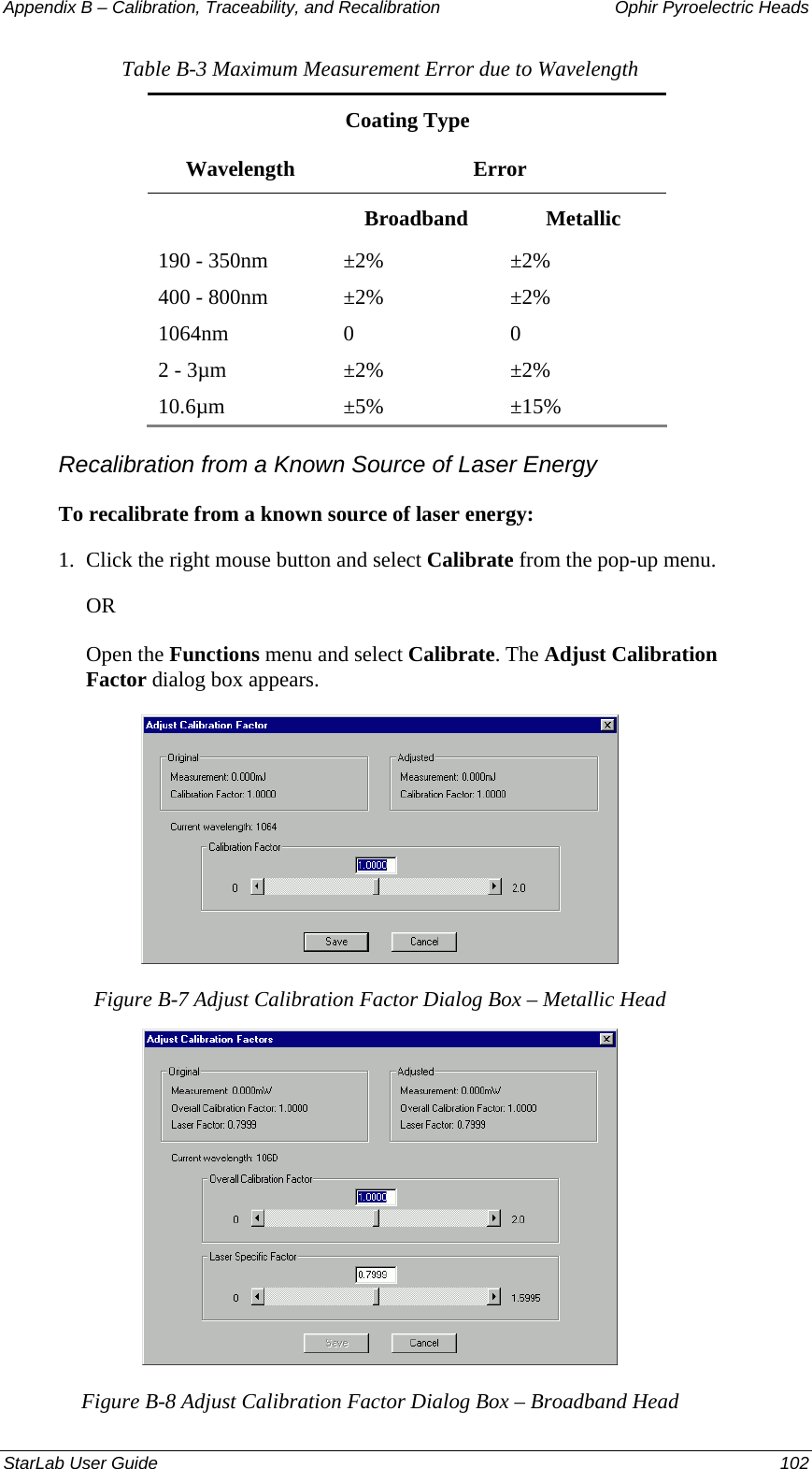 Appendix B – Calibration, Traceability, and Recalibration   Ophir Pyroelectric Heads Table B-3 Maximum Measurement Error due to Wavelength Coating Type Wavelength Error  Broadband Metallic 190 - 350nm  ±2%  ±2% 400 - 800nm  ±2%  ±2% 1064nm 0  0 2 - 3µm  ±2%  ±2% 10.6µm ±5%  ±15% Recalibration from a Known Source of Laser Energy To recalibrate from a known source of laser energy: 1.  Click the right mouse button and select Calibrate from the pop-up menu.  OR Open the Functions menu and select Calibrate. The Adjust Calibration Factor dialog box appears.  Figure B-7 Adjust Calibration Factor Dialog Box – Metallic Head  Figure B-8 Adjust Calibration Factor Dialog Box – Broadband Head StarLab User Guide  102 