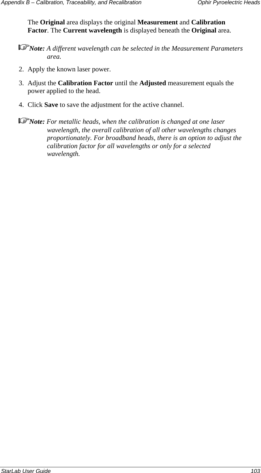 Appendix B – Calibration, Traceability, and Recalibration   Ophir Pyroelectric Heads The Original area displays the original Measurement and Calibration Factor. The Current wavelength is displayed beneath the Original area. Note: A different wavelength can be selected in the Measurement Parameters area. 2.  Apply the known laser power. 3.  Adjust the Calibration Factor until the Adjusted measurement equals the power applied to the head.  4.  Click Save to save the adjustment for the active channel. Note: For metallic heads, when the calibration is changed at one laser wavelength, the overall calibration of all other wavelengths changes proportionately. For broadband heads, there is an option to adjust the calibration factor for all wavelengths or only for a selected wavelength. StarLab User Guide  103 