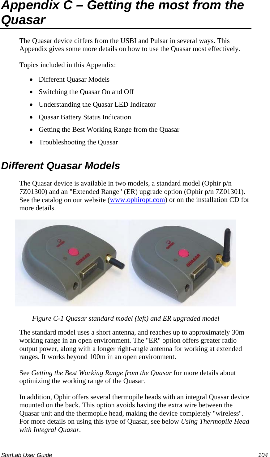  Appendix C – Getting the most from the Quasar The Quasar device differs from the USBI and Pulsar in several ways. This Appendix gives some more details on how to use the Quasar most effectively. Topics included in this Appendix: Different Quasar Models • • • • • • Switching the Quasar On and Off Understanding the Quasar LED Indicator Quasar Battery Status Indication Getting the Best Working Range from the Quasar  Troubleshooting the Quasar Different Quasar Models The Quasar device is available in two models, a standard model (Ophir p/n 7Z01300) and an &quot;Extended Range&quot; (ER) upgrade option (Ophir p/n 7Z01301). See the catalog on our website (www.ophiropt.com) or on the installation CD for more details.  Figure C-1 Quasar standard model (left) and ER upgraded model The standard model uses a short antenna, and reaches up to approximately 30m working range in an open environment. The &quot;ER&quot; option offers greater radio output power, along with a longer right-angle antenna for working at extended ranges. It works beyond 100m in an open environment. See Getting the Best Working Range from the Quasar for more details about optimizing the working range of the Quasar. In addition, Ophir offers several thermopile heads with an integral Quasar device mounted on the back. This option avoids having the extra wire between the Quasar unit and the thermopile head, making the device completely &quot;wireless&quot;. For more details on using this type of Quasar, see below Using Thermopile Head with Integral Quasar. StarLab User Guide  104 