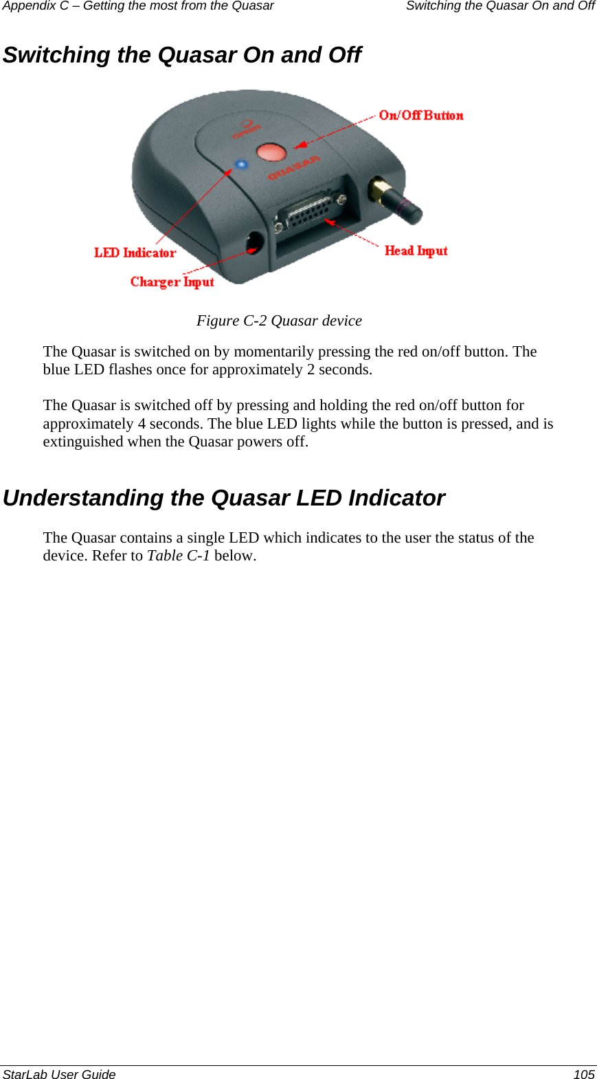 Appendix C – Getting the most from the Quasar   Switching the Quasar On and Off Switching the Quasar On and Off  Figure C-2 Quasar device The Quasar is switched on by momentarily pressing the red on/off button. The blue LED flashes once for approximately 2 seconds. The Quasar is switched off by pressing and holding the red on/off button for approximately 4 seconds. The blue LED lights while the button is pressed, and is extinguished when the Quasar powers off. Understanding the Quasar LED Indicator The Quasar contains a single LED which indicates to the user the status of the device. Refer to Table C-1 below. StarLab User Guide  105 