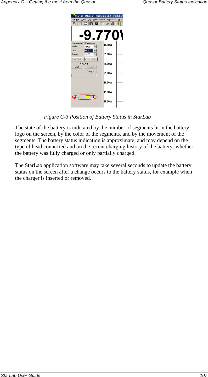 Appendix C – Getting the most from the Quasar   Quasar Battery Status Indication  Figure C-3 Position of Battery Status in StarLab The state of the battery is indicated by the number of segments lit in the battery logo on the screen, by the color of the segments, and by the movement of the segments. The battery status indication is approximate, and may depend on the type of head connected and on the recent charging history of the battery: whether the battery was fully charged or only partially charged.  The StarLab application software may take several seconds to update the battery status on the screen after a change occurs to the battery status, for example when the charger is inserted or removed.  StarLab User Guide  107 