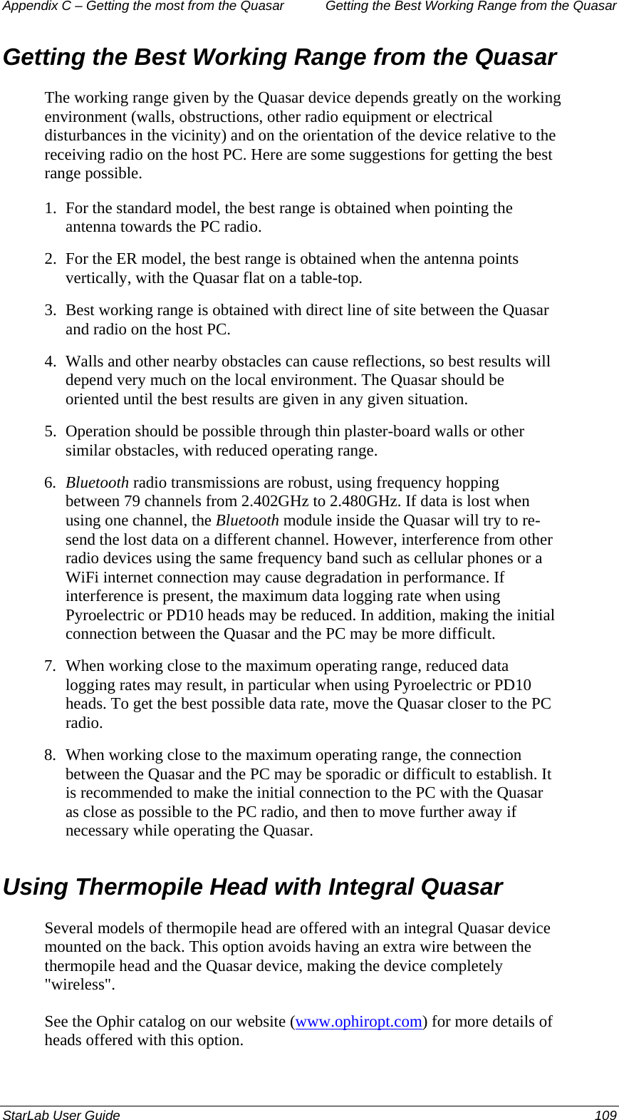 Appendix C – Getting the most from the Quasar   Getting the Best Working Range from the Quasar Getting the Best Working Range from the Quasar The working range given by the Quasar device depends greatly on the working environment (walls, obstructions, other radio equipment or electrical disturbances in the vicinity) and on the orientation of the device relative to the receiving radio on the host PC. Here are some suggestions for getting the best range possible. 1.  For the standard model, the best range is obtained when pointing the antenna towards the PC radio.  2.  For the ER model, the best range is obtained when the antenna points vertically, with the Quasar flat on a table-top. 3.  Best working range is obtained with direct line of site between the Quasar and radio on the host PC. 4.  Walls and other nearby obstacles can cause reflections, so best results will depend very much on the local environment. The Quasar should be oriented until the best results are given in any given situation. 5.  Operation should be possible through thin plaster-board walls or other similar obstacles, with reduced operating range. 6.  Bluetooth radio transmissions are robust, using frequency hopping between 79 channels from 2.402GHz to 2.480GHz. If data is lost when using one channel, the Bluetooth module inside the Quasar will try to re-send the lost data on a different channel. However, interference from other radio devices using the same frequency band such as cellular phones or a WiFi internet connection may cause degradation in performance. If interference is present, the maximum data logging rate when using Pyroelectric or PD10 heads may be reduced. In addition, making the initial connection between the Quasar and the PC may be more difficult. 7.  When working close to the maximum operating range, reduced data logging rates may result, in particular when using Pyroelectric or PD10 heads. To get the best possible data rate, move the Quasar closer to the PC radio. 8.  When working close to the maximum operating range, the connection between the Quasar and the PC may be sporadic or difficult to establish. It is recommended to make the initial connection to the PC with the Quasar as close as possible to the PC radio, and then to move further away if necessary while operating the Quasar. Using Thermopile Head with Integral Quasar Several models of thermopile head are offered with an integral Quasar device mounted on the back. This option avoids having an extra wire between the thermopile head and the Quasar device, making the device completely &quot;wireless&quot;. See the Ophir catalog on our website (www.ophiropt.com) for more details of heads offered with this option. StarLab User Guide  109 