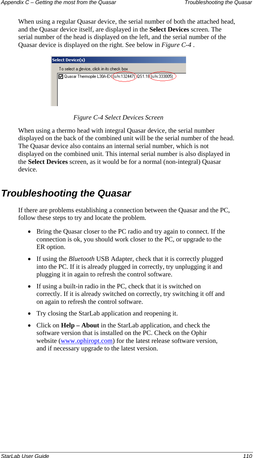 Appendix C – Getting the most from the Quasar   Troubleshooting the Quasar When using a regular Quasar device, the serial number of both the attached head, and the Quasar device itself, are displayed in the Select Devices screen. The serial number of the head is displayed on the left, and the serial number of the Quasar device is displayed on the right. See below in Figure C-4 .  Figure C-4 Select Devices Screen When using a thermo head with integral Quasar device, the serial number displayed on the back of the combined unit will be the serial number of the head. The Quasar device also contains an internal serial number, which is not displayed on the combined unit. This internal serial number is also displayed in the Select Devices screen, as it would be for a normal (non-integral) Quasar device.  Troubleshooting the Quasar If there are problems establishing a connection between the Quasar and the PC, follow these steps to try and locate the problem. Bring the Quasar closer to the PC radio and try again to connect. If the connection is ok, you should work closer to the PC, or upgrade to the ER option. • • • • • If using the Bluetooth USB Adapter, check that it is correctly plugged into the PC. If it is already plugged in correctly, try unplugging it and plugging it in again to refresh the control software. If using a built-in radio in the PC, check that it is switched on correctly. If it is already switched on correctly, try switching it off and on again to refresh the control software. Try closing the StarLab application and reopening it. Click on Help – About in the StarLab application, and check the software version that is installed on the PC. Check on the Ophir website (www.ophiropt.com) for the latest release software version, and if necessary upgrade to the latest version.  StarLab User Guide  110 