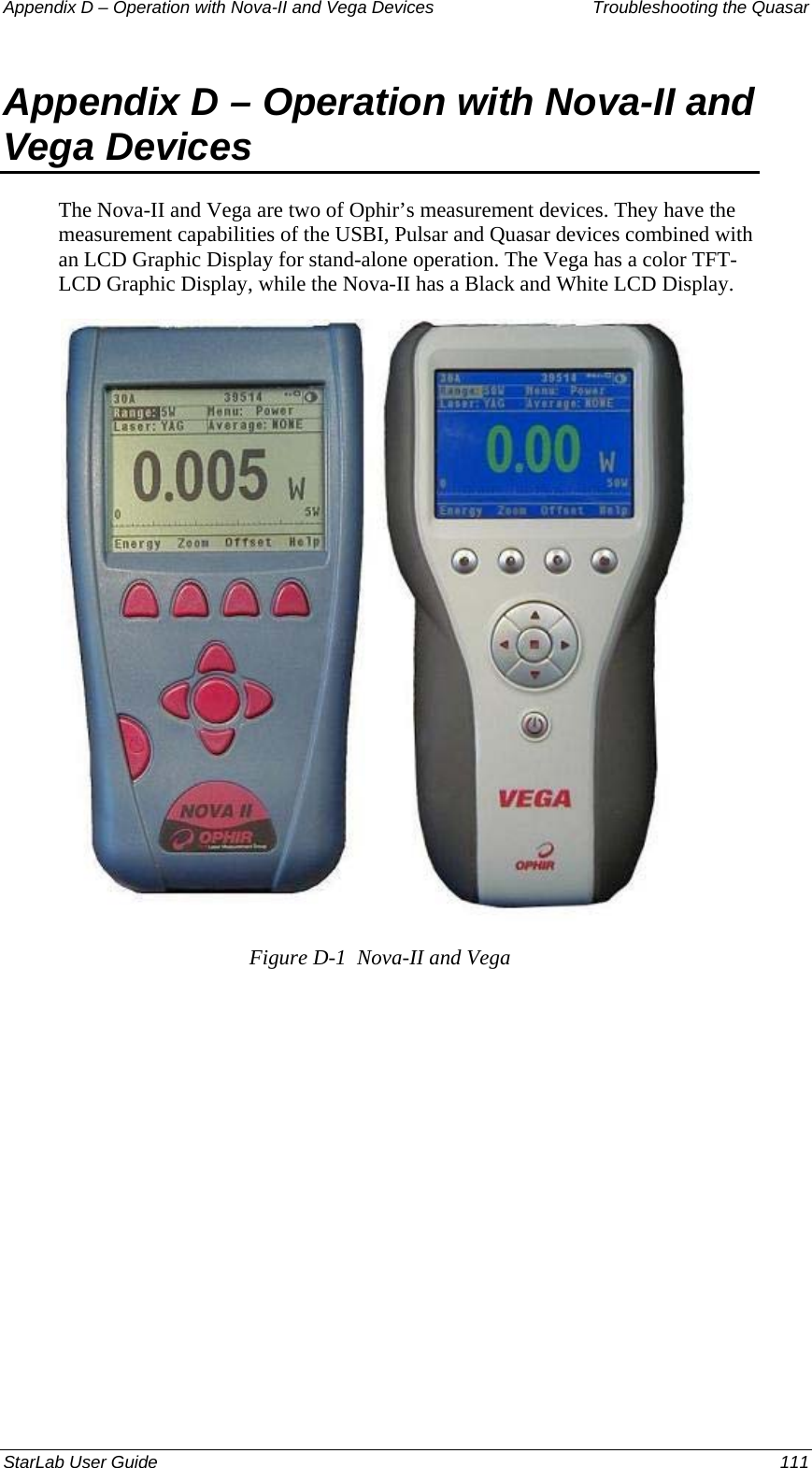 Appendix D – Operation with Nova-II and Vega Devices   Troubleshooting the Quasar Appendix D – Operation with Nova-II and Vega Devices The Nova-II and Vega are two of Ophir’s measurement devices. They have the measurement capabilities of the USBI, Pulsar and Quasar devices combined with an LCD Graphic Display for stand-alone operation. The Vega has a color TFT-LCD Graphic Display, while the Nova-II has a Black and White LCD Display.  Figure D-1  Nova-II and Vega StarLab User Guide  111 