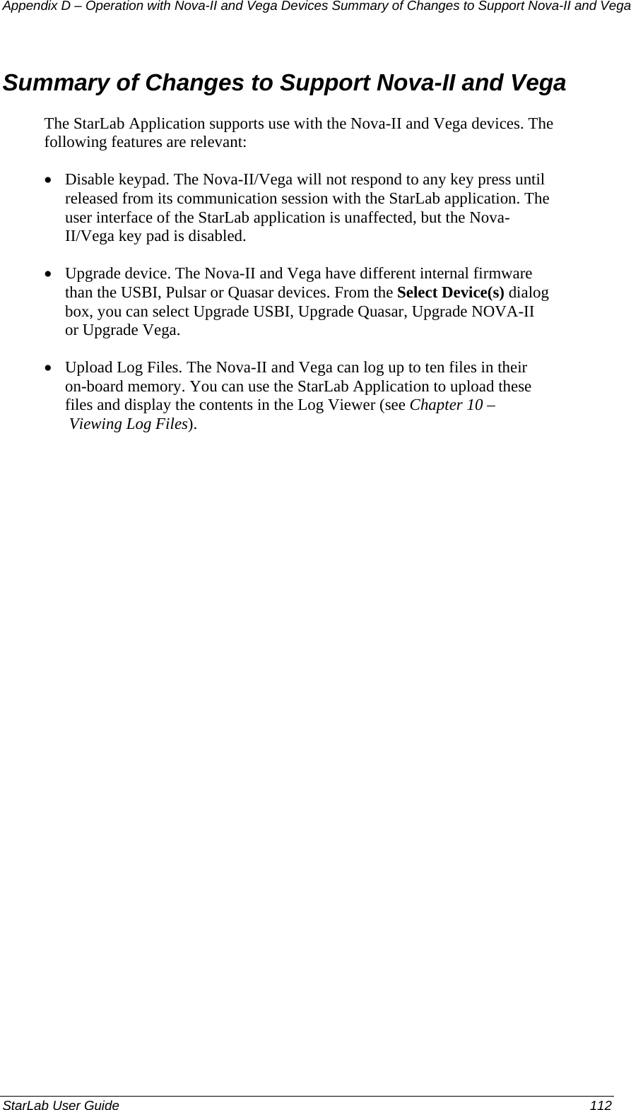 Appendix D – Operation with Nova-II and Vega Devices Summary of Changes to Support Nova-II and Vega Summary of Changes to Support Nova-II and Vega The StarLab Application supports use with the Nova-II and Vega devices. The following features are relevant: • Disable keypad. The Nova-II/Vega will not respond to any key press until released from its communication session with the StarLab application. The user interface of the StarLab application is unaffected, but the Nova-II/Vega key pad is disabled. • Upgrade device. The Nova-II and Vega have different internal firmware than the USBI, Pulsar or Quasar devices. From the Select Device(s) dialog box, you can select Upgrade USBI, Upgrade Quasar, Upgrade NOVA-II or Upgrade Vega. • Upload Log Files. The Nova-II and Vega can log up to ten files in their on-board memory. You can use the StarLab Application to upload these files and display the contents in the Log Viewer (see Chapter 10 – Viewing Log Files). StarLab User Guide  112 