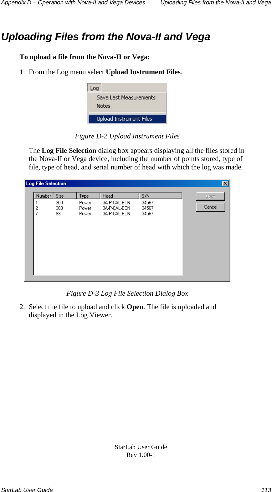 Appendix D – Operation with Nova-II and Vega Devices   Uploading Files from the Nova-II and Vega Uploading Files from the Nova-II and Vega To upload a file from the Nova-II or Vega: 1.  From the Log menu select Upload Instrument Files.  Figure D-2 Upload Instrument Files The Log File Selection dialog box appears displaying all the files stored in the Nova-II or Vega device, including the number of points stored, type of file, type of head, and serial number of head with which the log was made.   Figure D-3 Log File Selection Dialog Box 2.  Select the file to upload and click Open. The file is uploaded and displayed in the Log Viewer. StarLab User Guide Rev 1.00-1 StarLab User Guide  113 