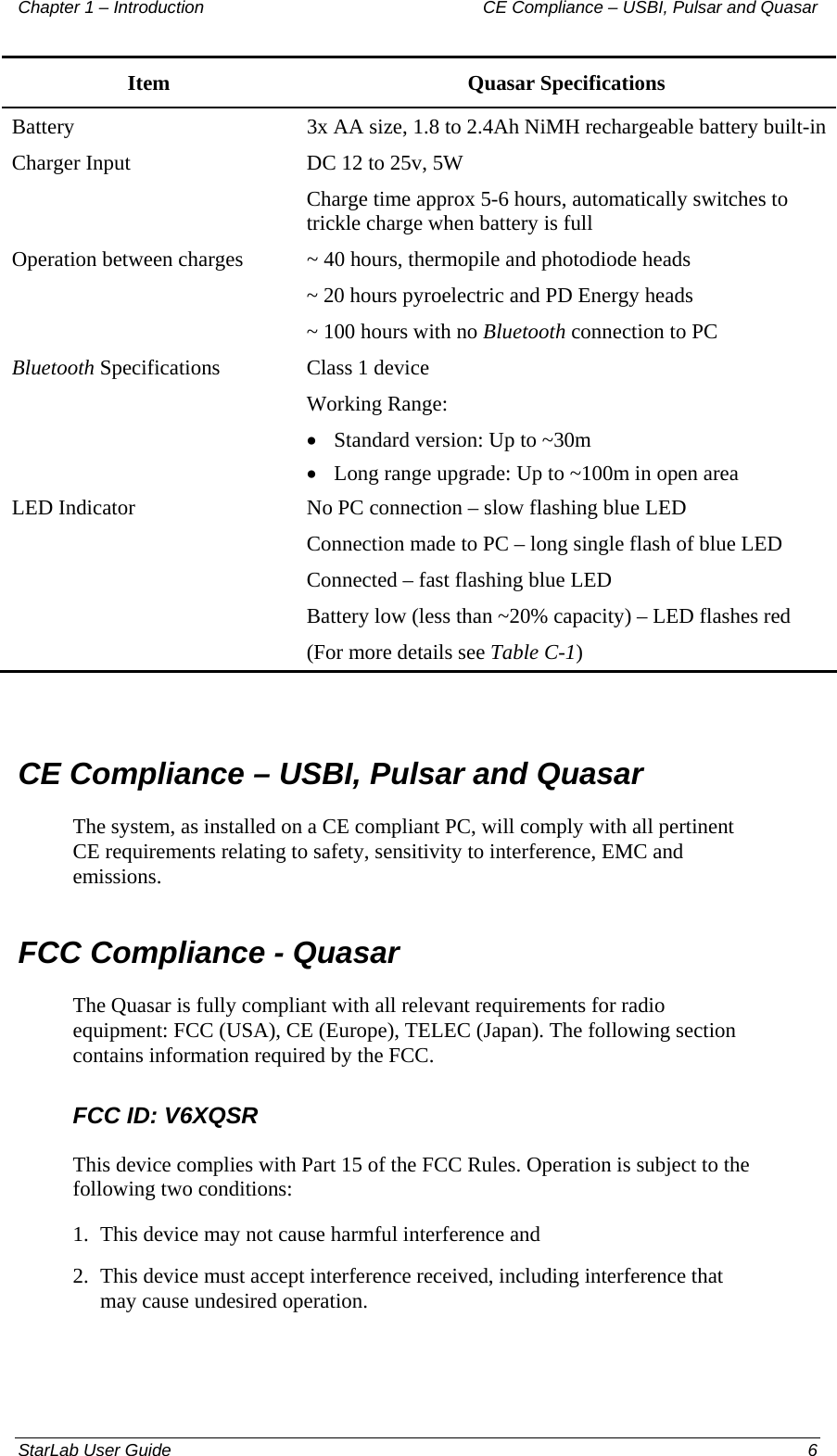 Chapter 1 – Introduction   CE Compliance – USBI, Pulsar and Quasar Item Quasar Specifications Battery   3x AA size, 1.8 to 2.4Ah NiMH rechargeable battery built-in Charger Input    DC 12 to 25v, 5W Charge time approx 5-6 hours, automatically switches to trickle charge when battery is full Operation between charges    ~ 40 hours, thermopile and photodiode heads ~ 20 hours pyroelectric and PD Energy heads ~ 100 hours with no Bluetooth connection to PC Bluetooth Specifications  Class 1 device  Working Range:  • Standard version: Up to ~30m • Long range upgrade: Up to ~100m in open area LED Indicator  No PC connection – slow flashing blue LED Connection made to PC – long single flash of blue LED Connected – fast flashing blue LED Battery low (less than ~20% capacity) – LED flashes red  (For more details see Table C-1)  CE Compliance – USBI, Pulsar and Quasar The system, as installed on a CE compliant PC, will comply with all pertinent CE requirements relating to safety, sensitivity to interference, EMC and  emissions. FCC Compliance - Quasar The Quasar is fully compliant with all relevant requirements for radio equipment: FCC (USA), CE (Europe), TELEC (Japan). The following section contains information required by the FCC. FCC ID: V6XQSR This device complies with Part 15 of the FCC Rules. Operation is subject to the following two conditions: 1.  This device may not cause harmful interference and 2.  This device must accept interference received, including interference that may cause undesired operation. StarLab User Guide    6 