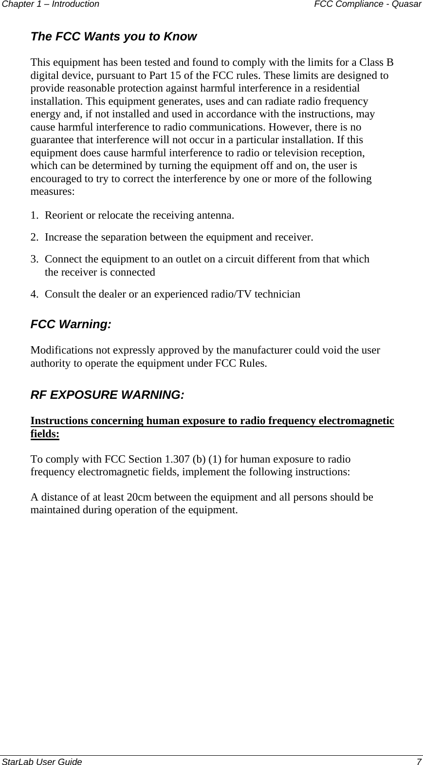 Chapter 1 – Introduction   FCC Compliance - Quasar The FCC Wants you to Know This equipment has been tested and found to comply with the limits for a Class B digital device, pursuant to Part 15 of the FCC rules. These limits are designed to provide reasonable protection against harmful interference in a residential installation. This equipment generates, uses and can radiate radio frequency energy and, if not installed and used in accordance with the instructions, may cause harmful interference to radio communications. However, there is no guarantee that interference will not occur in a particular installation. If this equipment does cause harmful interference to radio or television reception, which can be determined by turning the equipment off and on, the user is encouraged to try to correct the interference by one or more of the following measures: 1.  Reorient or relocate the receiving antenna. 2.  Increase the separation between the equipment and receiver. 3.  Connect the equipment to an outlet on a circuit different from that which the receiver is connected 4.  Consult the dealer or an experienced radio/TV technician FCC Warning: Modifications not expressly approved by the manufacturer could void the user authority to operate the equipment under FCC Rules. RF EXPOSURE WARNING: Instructions concerning human exposure to radio frequency electromagnetic fields: To comply with FCC Section 1.307 (b) (1) for human exposure to radio frequency electromagnetic fields, implement the following instructions: A distance of at least 20cm between the equipment and all persons should be maintained during operation of the equipment. StarLab User Guide    7 