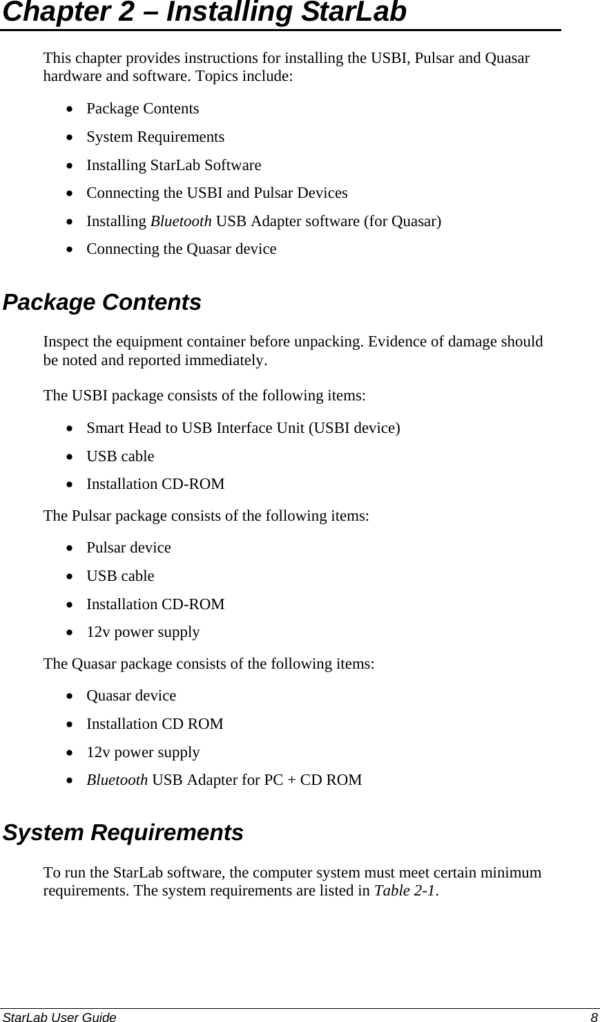  Chapter 2 – Installing StarLab  This chapter provides instructions for installing the USBI, Pulsar and Quasar hardware and software. Topics include: Package Contents • • • • • • • • • • • • • • • • • System Requirements Installing StarLab Software Connecting the USBI and Pulsar Devices Installing Bluetooth USB Adapter software (for Quasar) Connecting the Quasar device Package Contents Inspect the equipment container before unpacking. Evidence of damage should be noted and reported immediately. The USBI package consists of the following items: Smart Head to USB Interface Unit (USBI device) USB cable Installation CD-ROM The Pulsar package consists of the following items: Pulsar device USB cable Installation CD-ROM 12v power supply The Quasar package consists of the following items: Quasar device Installation CD ROM 12v power supply Bluetooth USB Adapter for PC + CD ROM System Requirements To run the StarLab software, the computer system must meet certain minimum requirements. The system requirements are listed in Table 2-1. StarLab User Guide  8 