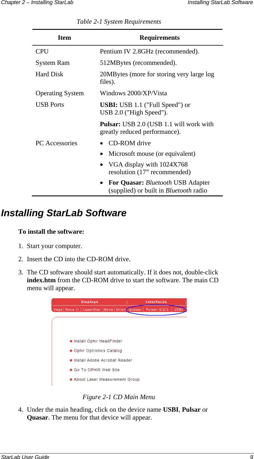 Chapter 2 – Installing StarLab  Installing StarLab Software Table 2-1 System Requirements Item Requirements CPU  Pentium IV 2.8GHz (recommended). System Ram  512MBytes (recommended). Hard Disk  20MBytes (more for storing very large log files). Operating System  Windows 2000/XP/Vista USB Ports  USBI: USB 1.1 (&quot;Full Speed&quot;) or USB 2.0 (&quot;High Speed&quot;). Pulsar: USB 2.0 (USB 1.1 will work with greatly reduced performance). PC Accessories  • CD-ROM drive • Microsoft mouse (or equivalent) • VGA display with 1024X768 resolution (17” recommended) • For Quasar: Bluetooth USB Adapter (supplied) or built in Bluetooth radio Installing StarLab Software To install the software: 1.  Start your computer. 2.  Insert the CD into the CD-ROM drive. 3.  The CD software should start automatically. If it does not, double-click index.htm from the CD-ROM drive to start the software. The main CD menu will appear.  Figure 2-1 CD Main Menu 4.  Under the main heading, click on the device name USBI, Pulsar or Quasar. The menu for that device will appear. StarLab User Guide  9 