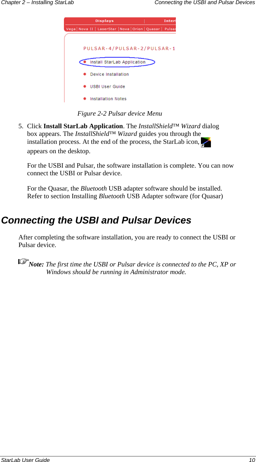 Chapter 2 – Installing StarLab  Connecting the USBI and Pulsar Devices  Figure 2-2 Pulsar device Menu 5.  Click Install StarLab Application. The InstallShield™ Wizard dialog box appears. The InstallShield™ Wizard guides you through the installation process. At the end of the process, the StarLab icon,   appears on the desktop. For the USBI and Pulsar, the software installation is complete. You can now connect the USBI or Pulsar device.  For the Quasar, the Bluetooth USB adapter software should be installed. Refer to section Installing Bluetooth USB Adapter software (for Quasar) Connecting the USBI and Pulsar Devices After completing the software installation, you are ready to connect the USBI or Pulsar device. Note: The first time the USBI or Pulsar device is connected to the PC, XP or Windows should be running in Administrator mode. StarLab User Guide  10 