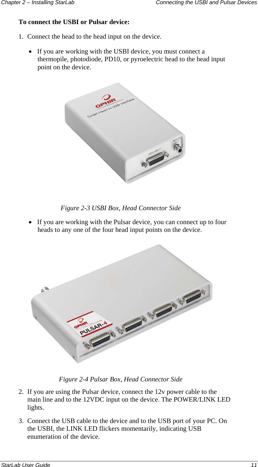 Chapter 2 – Installing StarLab  Connecting the USBI and Pulsar Devices To connect the USBI or Pulsar device: 1.  Connect the head to the head input on the device. • If you are working with the USBI device, you must connect a thermopile, photodiode, PD10, or pyroelectric head to the head input point on the device.  Figure 2-3 USBI Box, Head Connector Side • If you are working with the Pulsar device, you can connect up to four heads to any one of the four head input points on the device.  Figure 2-4 Pulsar Box, Head Connector Side 2.  If you are using the Pulsar device, connect the 12v power cable to the main line and to the 12VDC input on the device. The POWER/LINK LED lights. 3.  Connect the USB cable to the device and to the USB port of your PC. On the USBI, the LINK LED flickers momentarily, indicating USB enumeration of the device. StarLab User Guide  11 