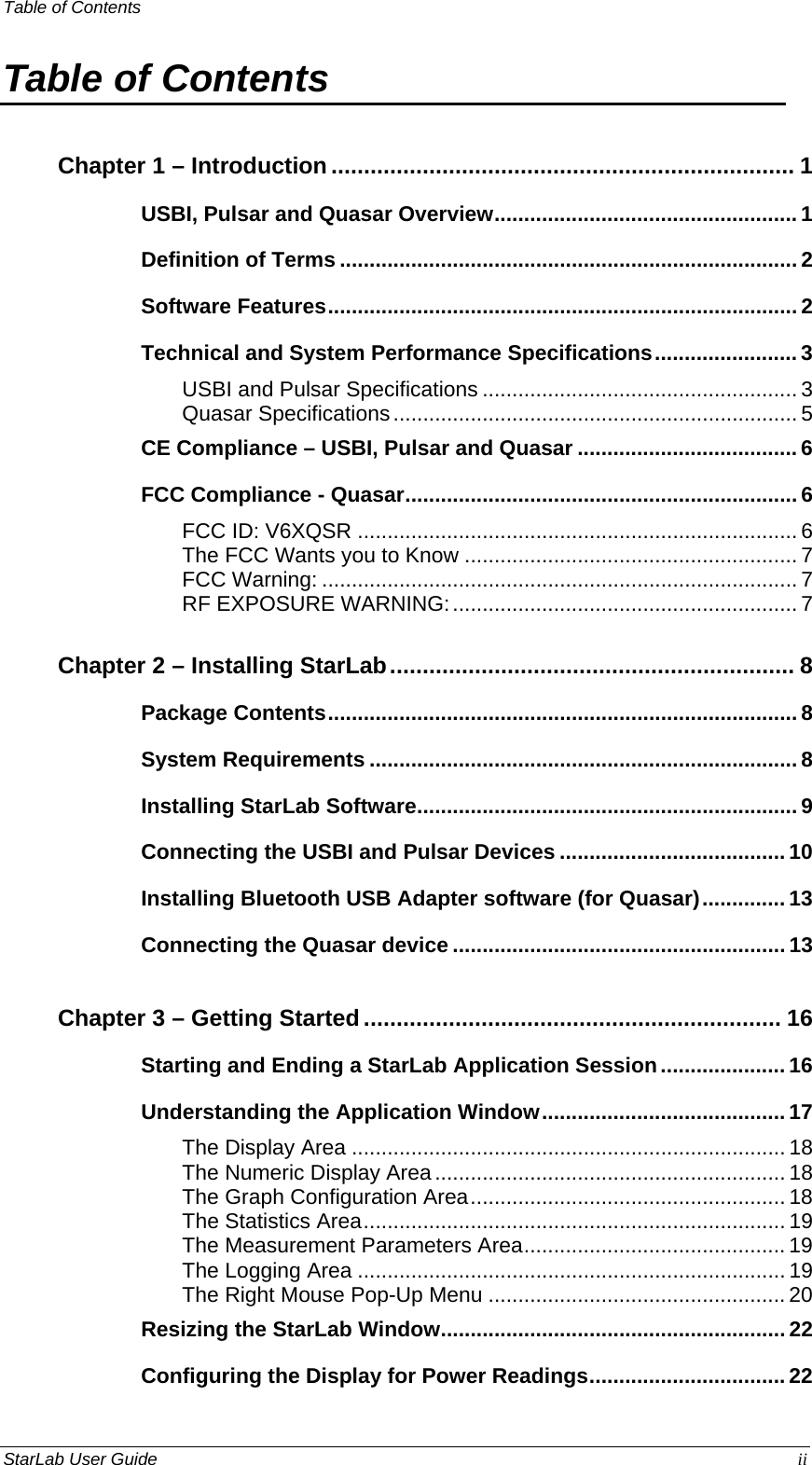 Table of Contents   Table of Contents Chapter 1 – Introduction....................................................................... 1 USBI, Pulsar and Quasar Overview................................................... 1 Definition of Terms ............................................................................. 2 Software Features............................................................................... 2 Technical and System Performance Specifications........................ 3 USBI and Pulsar Specifications ..................................................... 3 Quasar Specifications.................................................................... 5 CE Compliance – USBI, Pulsar and Quasar ..................................... 6 FCC Compliance - Quasar.................................................................. 6 FCC ID: V6XQSR .......................................................................... 6 The FCC Wants you to Know ........................................................ 7 FCC Warning: ................................................................................ 7 RF EXPOSURE WARNING:.......................................................... 7 Chapter 2 – Installing StarLab.............................................................. 8 Package Contents............................................................................... 8 System Requirements ........................................................................ 8 Installing StarLab Software................................................................ 9 Connecting the USBI and Pulsar Devices ...................................... 10 Installing Bluetooth USB Adapter software (for Quasar).............. 13Connecting the Quasar device ........................................................ 13 Chapter 3 – Getting Started................................................................ 16 Starting and Ending a StarLab Application Session..................... 16 Understanding the Application Window......................................... 17 The Display Area ......................................................................... 18 The Numeric Display Area........................................................... 18 The Graph Configuration Area..................................................... 18 The Statistics Area....................................................................... 19 The Measurement Parameters Area............................................ 19 The Logging Area ........................................................................ 19 The Right Mouse Pop-Up Menu .................................................. 20 Resizing the StarLab Window..........................................................22 Configuring the Display for Power Readings................................. 22 StarLab User Guide  ii 