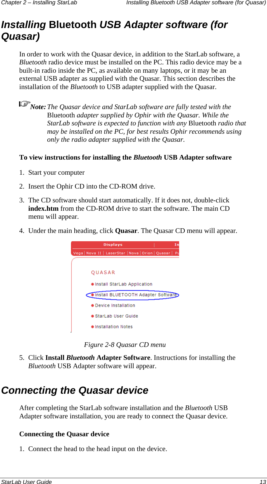 Chapter 2 – Installing StarLab  Installing Bluetooth USB Adapter software (for Quasar) Installing Bluetooth USB Adapter software (for Quasar) In order to work with the Quasar device, in addition to the StarLab software, a Bluetooth radio device must be installed on the PC. This radio device may be a built-in radio inside the PC, as available on many laptops, or it may be an external USB adapter as supplied with the Quasar. This section describes the installation of the Bluetooth to USB adapter supplied with the Quasar. Note: The Quasar device and StarLab software are fully tested with the Bluetooth adapter supplied by Ophir with the Quasar. While the StarLab software is expected to function with any Bluetooth radio that may be installed on the PC, for best results Ophir recommends using only the radio adapter supplied with the Quasar. To view instructions for installing the Bluetooth USB Adapter software 1.  Start your computer 2.  Insert the Ophir CD into the CD-ROM drive. 3.  The CD software should start automatically. If it does not, double-click index.htm from the CD-ROM drive to start the software. The main CD menu will appear. 4.  Under the main heading, click Quasar. The Quasar CD menu will appear.  Figure 2-8 Quasar CD menu 5.  Click Install Bluetooth Adapter Software. Instructions for installing the Bluetooth USB Adapter software will appear. Connecting the Quasar device After completing the StarLab software installation and the Bluetooth USB Adapter software installation, you are ready to connect the Quasar device. Connecting the Quasar device 1.  Connect the head to the head input on the device. StarLab User Guide  13 