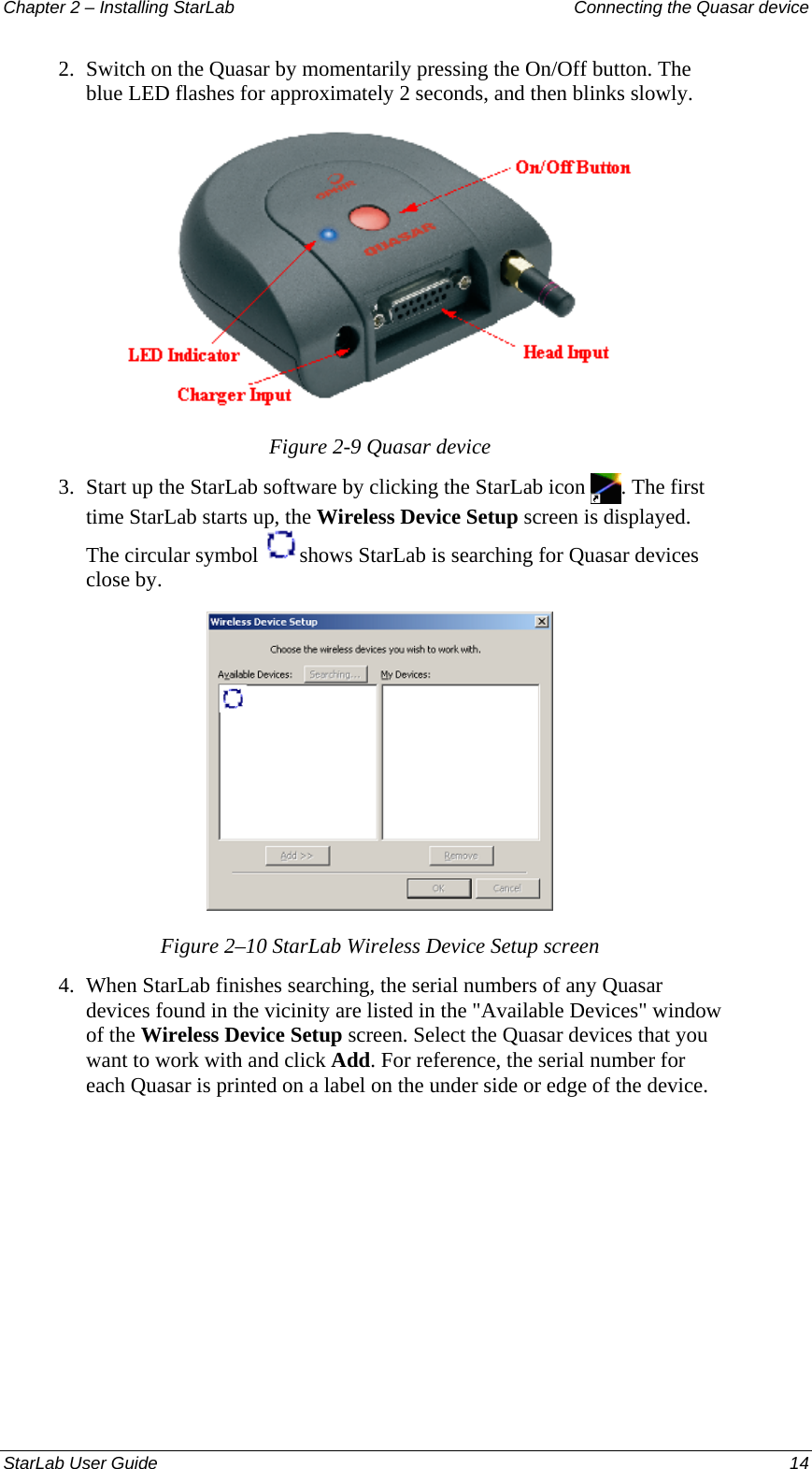 Chapter 2 – Installing StarLab  Connecting the Quasar device 2.  Switch on the Quasar by momentarily pressing the On/Off button. The blue LED flashes for approximately 2 seconds, and then blinks slowly.  Figure 2-9 Quasar device 3.  Start up the StarLab software by clicking the StarLab icon  . The first time StarLab starts up, the Wireless Device Setup screen is displayed. The circular symbol  shows StarLab is searching for Quasar devices close by.  Figure 2–10 StarLab Wireless Device Setup screen 4.  When StarLab finishes searching, the serial numbers of any Quasar devices found in the vicinity are listed in the &quot;Available Devices&quot; window of the Wireless Device Setup screen. Select the Quasar devices that you want to work with and click Add. For reference, the serial number for each Quasar is printed on a label on the under side or edge of the device. StarLab User Guide  14 
