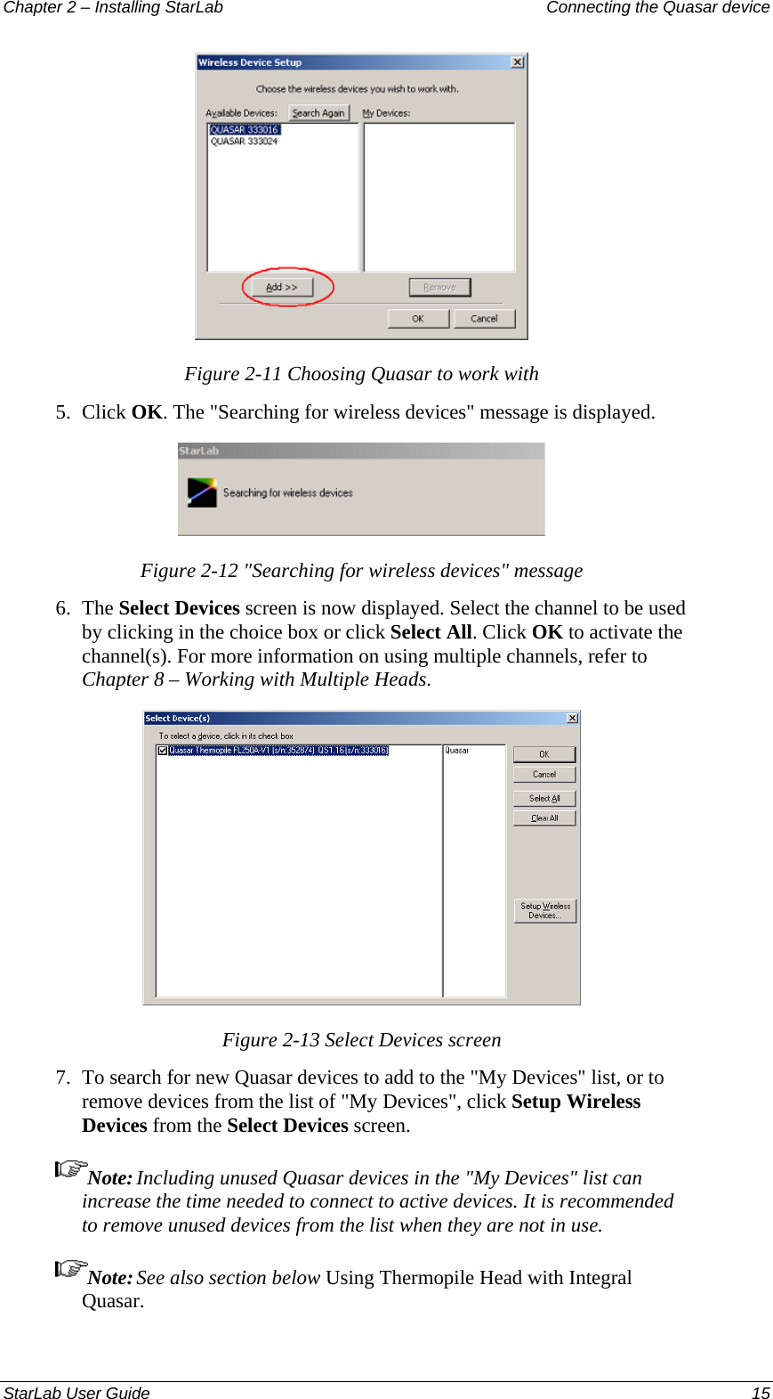 Chapter 2 – Installing StarLab  Connecting the Quasar device  Figure 2-11 Choosing Quasar to work with 5.  Click OK. The &quot;Searching for wireless devices&quot; message is displayed.  Figure 2-12 &quot;Searching for wireless devices&quot; message 6.  The Select Devices screen is now displayed. Select the channel to be used by clicking in the choice box or click Select All. Click OK to activate the channel(s). For more information on using multiple channels, refer to Chapter 8 – Working with Multiple Heads.  Figure 2-13 Select Devices screen 7.  To search for new Quasar devices to add to the &quot;My Devices&quot; list, or to remove devices from the list of &quot;My Devices&quot;, click Setup Wireless Devices from the Select Devices screen.  Note: Including unused Quasar devices in the &quot;My Devices&quot; list can increase the time needed to connect to active devices. It is recommended to remove unused devices from the list when they are not in use.  Note: See also section below Using Thermopile Head with Integral Quasar.StarLab User Guide  15 