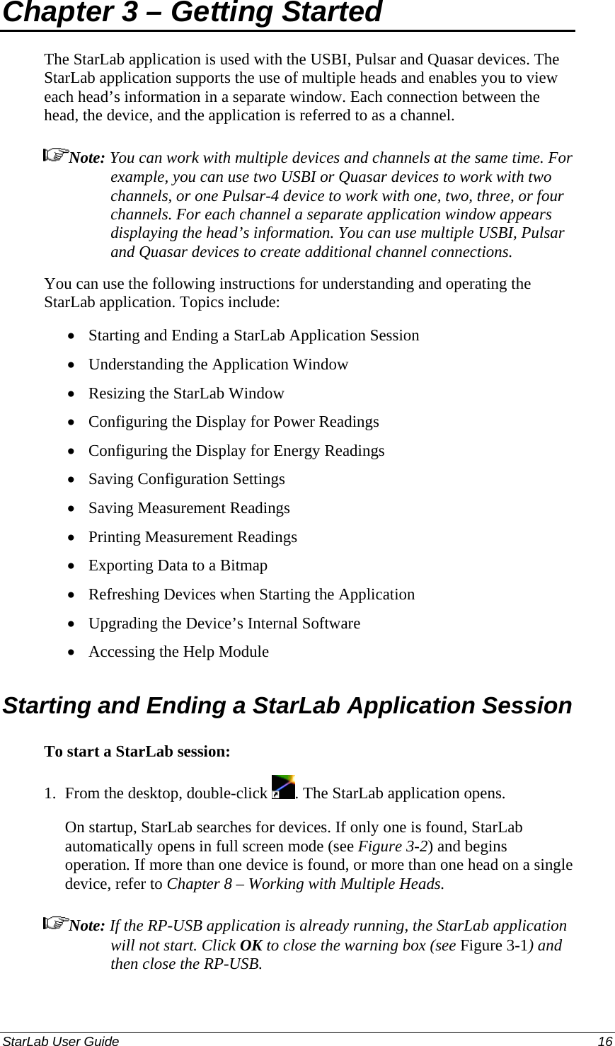  Chapter 3 – Getting Started The StarLab application is used with the USBI, Pulsar and Quasar devices. The StarLab application supports the use of multiple heads and enables you to view each head’s information in a separate window. Each connection between the head, the device, and the application is referred to as a channel. Note: You can work with multiple devices and channels at the same time. For example, you can use two USBI or Quasar devices to work with two channels, or one Pulsar-4 device to work with one, two, three, or four channels. For each channel a separate application window appears displaying the head’s information. You can use multiple USBI, Pulsar and Quasar devices to create additional channel connections. You can use the following instructions for understanding and operating the StarLab application. Topics include: Starting and Ending a StarLab Application Session • • • • • • • • • • • • Understanding the Application Window Resizing the StarLab Window Configuring the Display for Power Readings Configuring the Display for Energy Readings Saving Configuration Settings Saving Measurement Readings Printing Measurement Readings Exporting Data to a Bitmap Refreshing Devices when Starting the Application Upgrading the Device’s Internal Software Accessing the Help Module Starting and Ending a StarLab Application Session  To start a StarLab session: 1.  From the desktop, double-click  . The StarLab application opens. On startup, StarLab searches for devices. If only one is found, StarLab automatically opens in full screen mode (see Figure 3-2) and begins operation. If more than one device is found, or more than one head on a single device, refer to Chapter 8 – Working with Multiple Heads. Note: If the RP-USB application is already running, the StarLab application will not start. Click OK to close the warning box (see Figure 3-1) and then close the RP-USB. StarLab User Guide  16 