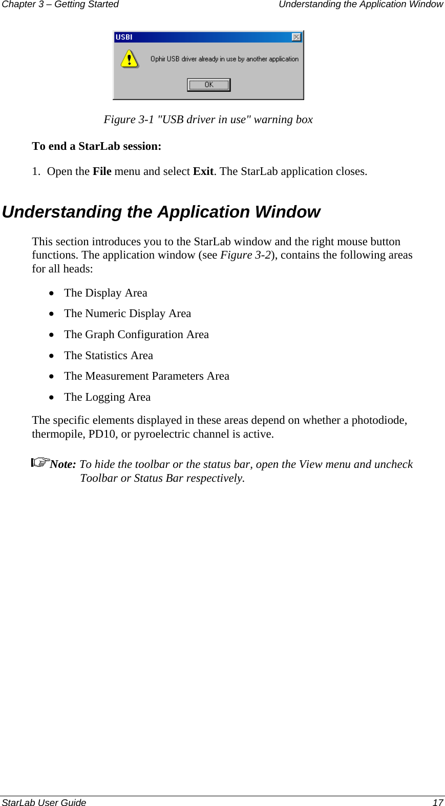 Chapter 3 – Getting Started  Understanding the Application Window  Figure 3-1 &quot;USB driver in use&quot; warning box To end a StarLab session: 1.  Open the File menu and select Exit. The StarLab application closes. Understanding the Application Window  This section introduces you to the StarLab window and the right mouse button functions. The application window (see Figure 3-2), contains the following areas for all heads:  The Display Area • • • • • • The Numeric Display Area The Graph Configuration Area The Statistics Area The Measurement Parameters Area The Logging Area The specific elements displayed in these areas depend on whether a photodiode, thermopile, PD10, or pyroelectric channel is active.  Note: To hide the toolbar or the status bar, open the View menu and uncheck Toolbar or Status Bar respectively. StarLab User Guide  17 