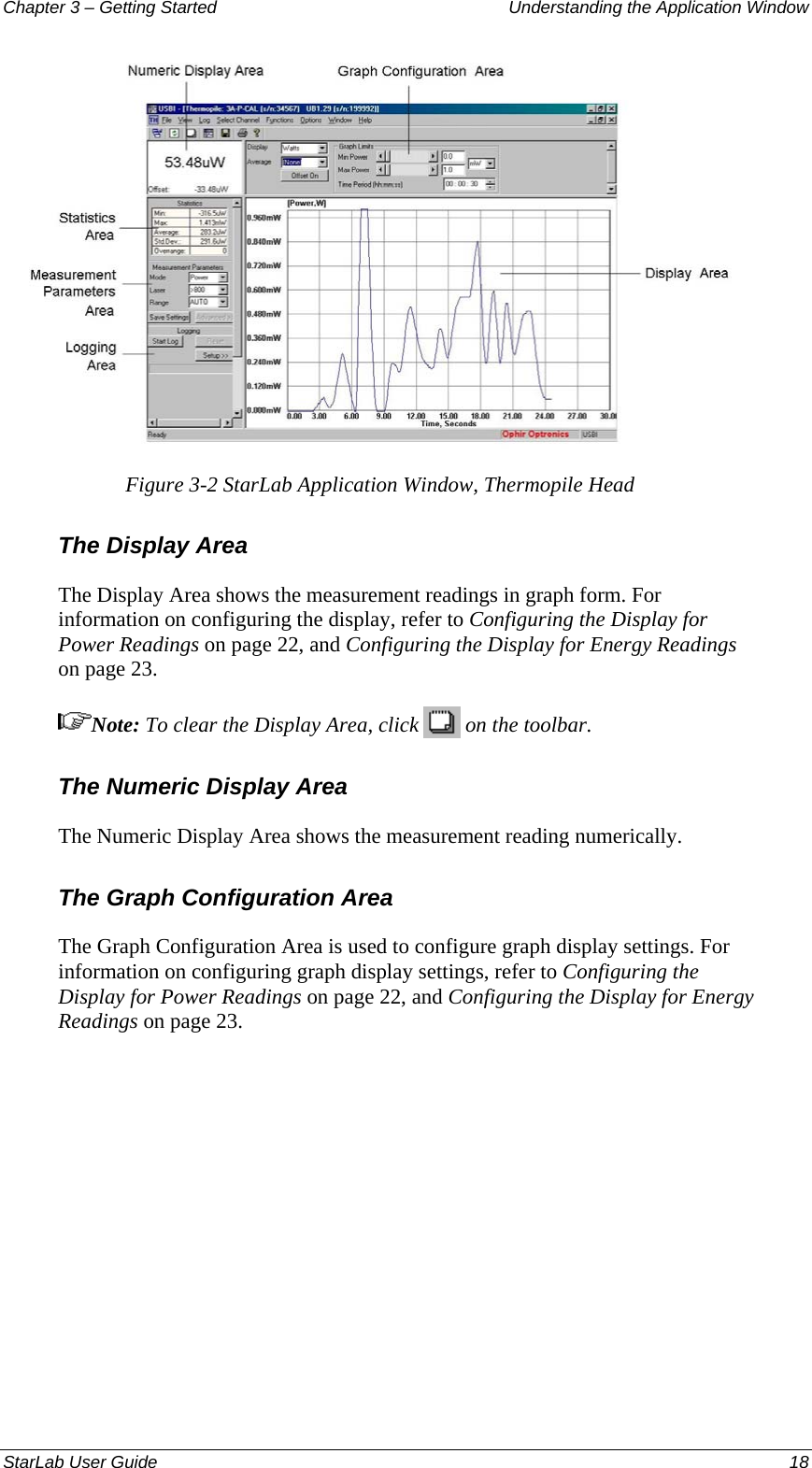 Chapter 3 – Getting Started  Understanding the Application Window  Figure 3-2 StarLab Application Window, Thermopile Head The Display Area The Display Area shows the measurement readings in graph form. For information on configuring the display, refer to Configuring the Display for Power Readings on page 22, and Configuring the Display for Energy Readings on page 23. Note: To clear the Display Area, click   on the toolbar. The Numeric Display Area The Numeric Display Area shows the measurement reading numerically. The Graph Configuration Area The Graph Configuration Area is used to configure graph display settings. For information on configuring graph display settings, refer to Configuring the Display for Power Readings on page 22, and Configuring the Display for Energy Readings on page 23. StarLab User Guide  18 