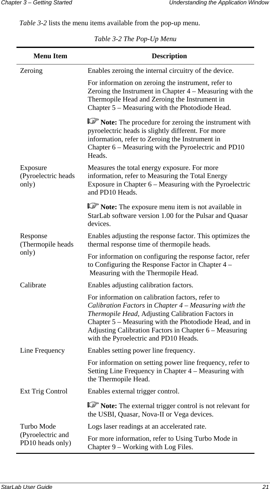 Chapter 3 – Getting Started  Understanding the Application Window Table 3-2 lists the menu items available from the pop-up menu. Table 3-2 The Pop-Up Menu Menu Item  Description Zeroing  Enables zeroing the internal circuitry of the device.  For information on zeroing the instrument, refer to Zeroing the Instrument in Chapter 4 – Measuring with the Thermopile Head and Zeroing the Instrument in Chapter 5 – Measuring with the Photodiode Head.  Note: The procedure for zeroing the instrument with pyroelectric heads is slightly different. For more information, refer to Zeroing the Instrument in Chapter 6 – Measuring with the Pyroelectric and PD10 Heads. Exposure (Pyroelectric heads only) Measures the total energy exposure. For more information, refer to Measuring the Total Energy Exposure in Chapter 6 – Measuring with the Pyroelectric and PD10 Heads.  Note: The exposure menu item is not available in StarLab software version 1.00 for the Pulsar and Quasar devices. Response (Thermopile heads only) Enables adjusting the response factor. This optimizes the thermal response time of thermopile heads.  For information on configuring the response factor, refer to Configuring the Response Factor in Chapter 4 – Measuring with the Thermopile Head. Calibrate  Enables adjusting calibration factors. For information on calibration factors, refer to Calibration Factors in Chapter 4 – Measuring with the Thermopile Head, Adjusting Calibration Factors in Chapter 5 – Measuring with the Photodiode Head, and in Adjusting Calibration Factors in Chapter 6 – Measuring with the Pyroelectric and PD10 Heads. Line Frequency  Enables setting power line frequency. For information on setting power line frequency, refer to Setting Line Frequency in Chapter 4 – Measuring with the Thermopile Head. Ext Trig Control  Enables external trigger control.  Note: The external trigger control is not relevant for the USBI, Quasar, Nova-II or Vega devices. Turbo Mode (Pyroelectric and PD10 heads only) Logs laser readings at an accelerated rate.  For more information, refer to Using Turbo Mode in Chapter 9 – Working with Log Files. StarLab User Guide  21 