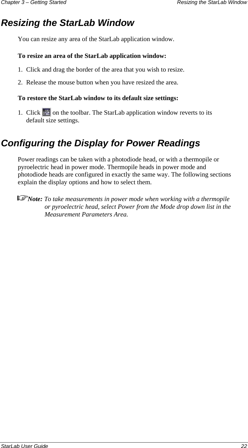 Chapter 3 – Getting Started  Resizing the StarLab Window Resizing the StarLab Window You can resize any area of the StarLab application window. To resize an area of the StarLab application window: 1.  Click and drag the border of the area that you wish to resize. 2.  Release the mouse button when you have resized the area. To restore the StarLab window to its default size settings: 1.  Click   on the toolbar. The StarLab application window reverts to its default size settings. Configuring the Display for Power Readings Power readings can be taken with a photodiode head, or with a thermopile or pyroelectric head in power mode. Thermopile heads in power mode and photodiode heads are configured in exactly the same way. The following sections explain the display options and how to select them. Note: To take measurements in power mode when working with a thermopile or pyroelectric head, select Power from the Mode drop down list in the Measurement Parameters Area. StarLab User Guide  22 