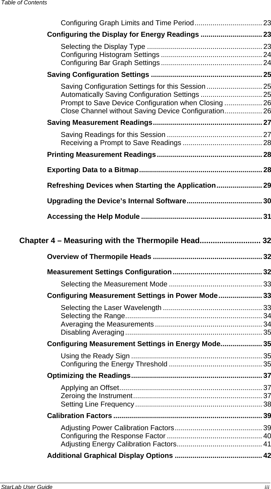 Table of Contents   Configuring Graph Limits and Time Period.................................. 23 Configuring the Display for Energy Readings ............................... 23 Selecting the Display Type .......................................................... 23 Configuring Histogram Settings ................................................... 24 Configuring Bar Graph Settings................................................... 24 Saving Configuration Settings ........................................................ 25 Saving Configuration Settings for this Session............................ 25 Automatically Saving Configuration Settings ............................... 25 Prompt to Save Device Configuration when Closing ................... 26 Close Channel without Saving Device Configuration................... 26 Saving Measurement Readings....................................................... 27 Saving Readings for this Session ................................................ 27 Receiving a Prompt to Save Readings ........................................ 28 Printing Measurement Readings..................................................... 28 Exporting Data to a Bitmap.............................................................. 28 Refreshing Devices when Starting the Application....................... 29 Upgrading the Device’s Internal Software...................................... 30 Accessing the Help Module ............................................................. 31 Chapter 4 – Measuring with the Thermopile Head............................ 32 Overview of Thermopile Heads ....................................................... 32 Measurement Settings Configuration............................................. 32 Selecting the Measurement Mode ............................................... 33 Configuring Measurement Settings in Power Mode...................... 33 Selecting the Laser Wavelength .................................................. 33 Selecting the Range..................................................................... 34 Averaging the Measurements...................................................... 34 Disabling Averaging..................................................................... 35 Configuring Measurement Settings in Energy Mode..................... 35 Using the Ready Sign .................................................................. 35 Configuring the Energy Threshold ............................................... 35 Optimizing the Readings.................................................................. 37 Applying an Offset........................................................................ 37 Zeroing the Instrument................................................................. 37 Setting Line Frequency................................................................ 38 Calibration Factors ........................................................................... 39 Adjusting Power Calibration Factors............................................ 39 Configuring the Response Factor ................................................ 40 Adjusting Energy Calibration Factors........................................... 41 Additional Graphical Display Options ............................................ 42 StarLab User Guide  iii 