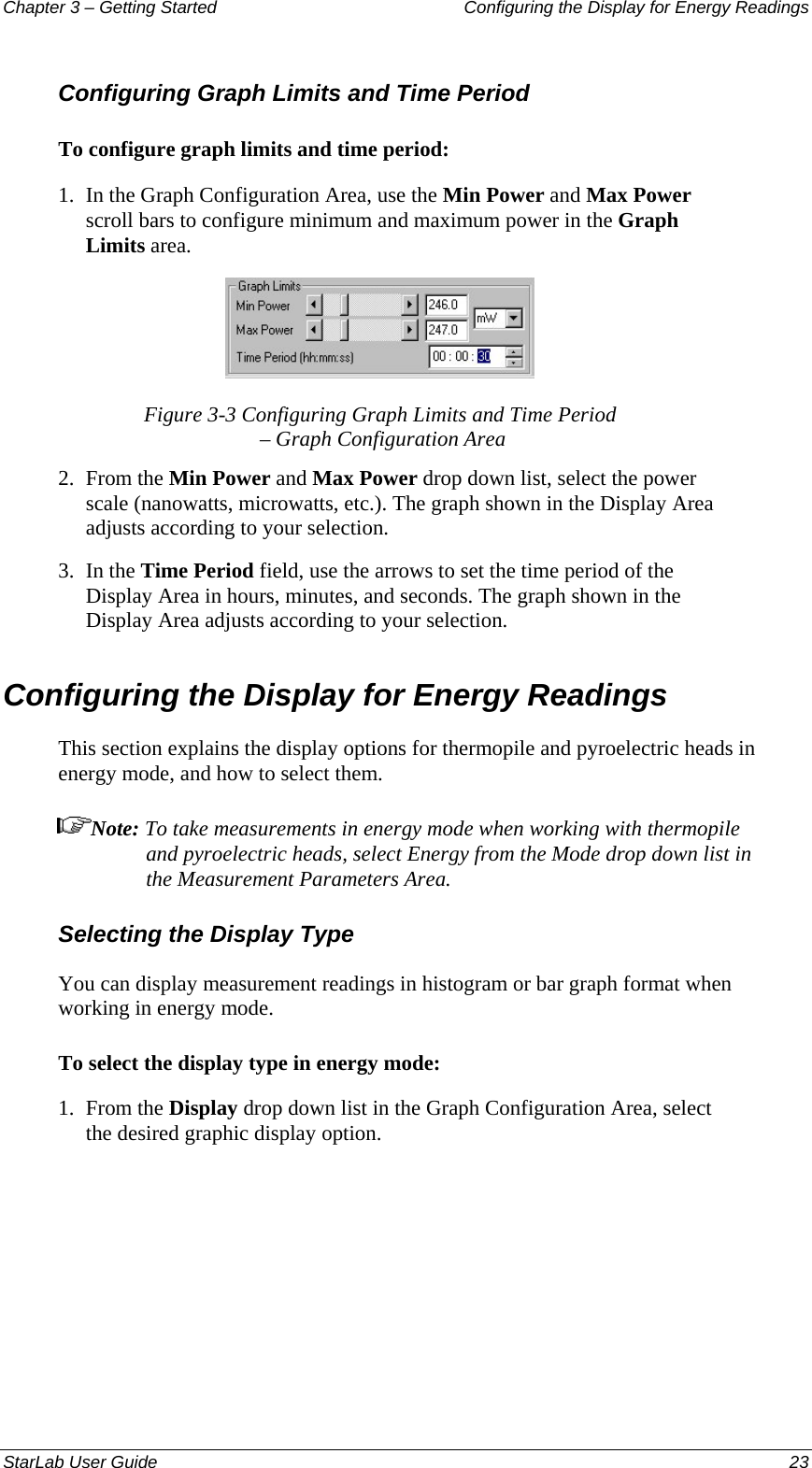 Chapter 3 – Getting Started  Configuring the Display for Energy Readings Configuring Graph Limits and Time Period To configure graph limits and time period: 1.  In the Graph Configuration Area, use the Min Power and Max Power scroll bars to configure minimum and maximum power in the Graph Limits area.  Figure 3-3 Configuring Graph Limits and Time Period  – Graph Configuration Area 2.  From the Min Power and Max Power drop down list, select the power scale (nanowatts, microwatts, etc.). The graph shown in the Display Area adjusts according to your selection. 3.  In the Time Period field, use the arrows to set the time period of the Display Area in hours, minutes, and seconds. The graph shown in the Display Area adjusts according to your selection. Configuring the Display for Energy Readings This section explains the display options for thermopile and pyroelectric heads in energy mode, and how to select them. Note: To take measurements in energy mode when working with thermopile and pyroelectric heads, select Energy from the Mode drop down list in the Measurement Parameters Area. Selecting the Display Type You can display measurement readings in histogram or bar graph format when working in energy mode. To select the display type in energy mode: 1.  From the Display drop down list in the Graph Configuration Area, select the desired graphic display option. StarLab User Guide  23 