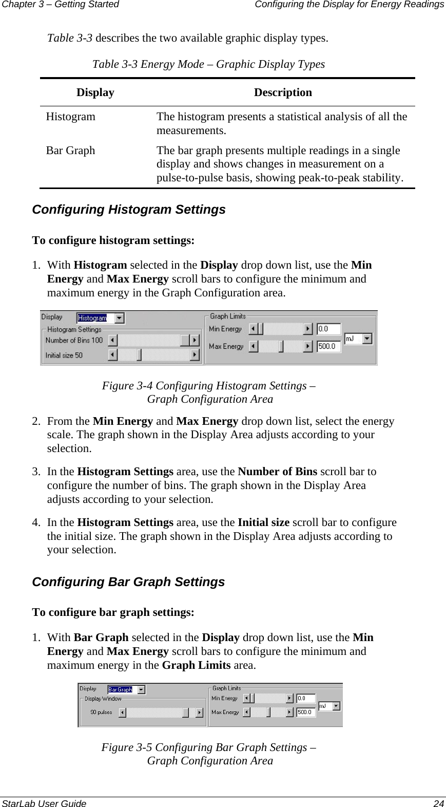 Chapter 3 – Getting Started  Configuring the Display for Energy Readings Table 3-3 describes the two available graphic display types. Table 3-3 Energy Mode – Graphic Display Types Display Description Histogram  The histogram presents a statistical analysis of all the measurements. Bar Graph  The bar graph presents multiple readings in a single display and shows changes in measurement on a pulse-to-pulse basis, showing peak-to-peak stability.  Configuring Histogram Settings To configure histogram settings: 1.  With Histogram selected in the Display drop down list, use the Min Energy and Max Energy scroll bars to configure the minimum and maximum energy in the Graph Configuration area.  Figure 3-4 Configuring Histogram Settings –  Graph Configuration Area 2.  From the Min Energy and Max Energy drop down list, select the energy scale. The graph shown in the Display Area adjusts according to your selection. 3.  In the Histogram Settings area, use the Number of Bins scroll bar to configure the number of bins. The graph shown in the Display Area adjusts according to your selection. 4.  In the Histogram Settings area, use the Initial size scroll bar to configure the initial size. The graph shown in the Display Area adjusts according to your selection. Configuring Bar Graph Settings To configure bar graph settings: 1.  With Bar Graph selected in the Display drop down list, use the Min Energy and Max Energy scroll bars to configure the minimum and maximum energy in the Graph Limits area.   Figure 3-5 Configuring Bar Graph Settings –  Graph Configuration Area StarLab User Guide  24 