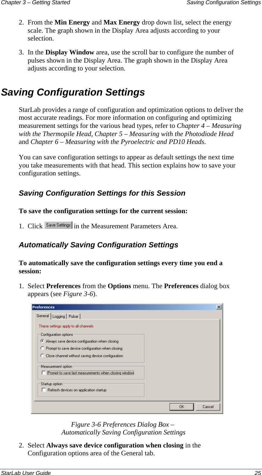 Chapter 3 – Getting Started  Saving Configuration Settings 2.  From the Min Energy and Max Energy drop down list, select the energy scale. The graph shown in the Display Area adjusts according to your selection. 3.  In the Display Window area, use the scroll bar to configure the number of pulses shown in the Display Area. The graph shown in the Display Area adjusts according to your selection. Saving Configuration Settings StarLab provides a range of configuration and optimization options to deliver the most accurate readings. For more information on configuring and optimizing measurement settings for the various head types, refer to Chapter 4 – Measuring with the Thermopile Head, Chapter 5 – Measuring with the Photodiode Head and Chapter 6 – Measuring with the Pyroelectric and PD10 Heads.  You can save configuration settings to appear as default settings the next time you take measurements with that head. This section explains how to save your configuration settings. Saving Configuration Settings for this Session To save the configuration settings for the current session: 1.  Click   in the Measurement Parameters Area. Automatically Saving Configuration Settings To automatically save the configuration settings every time you end a session: 1.  Select Preferences from the Options menu. The Preferences dialog box appears (see Figure 3-6).  Figure 3-6 Preferences Dialog Box –  Automatically Saving Configuration Settings  2.  Select Always save device configuration when closing in the Configuration options area of the General tab. StarLab User Guide  25 