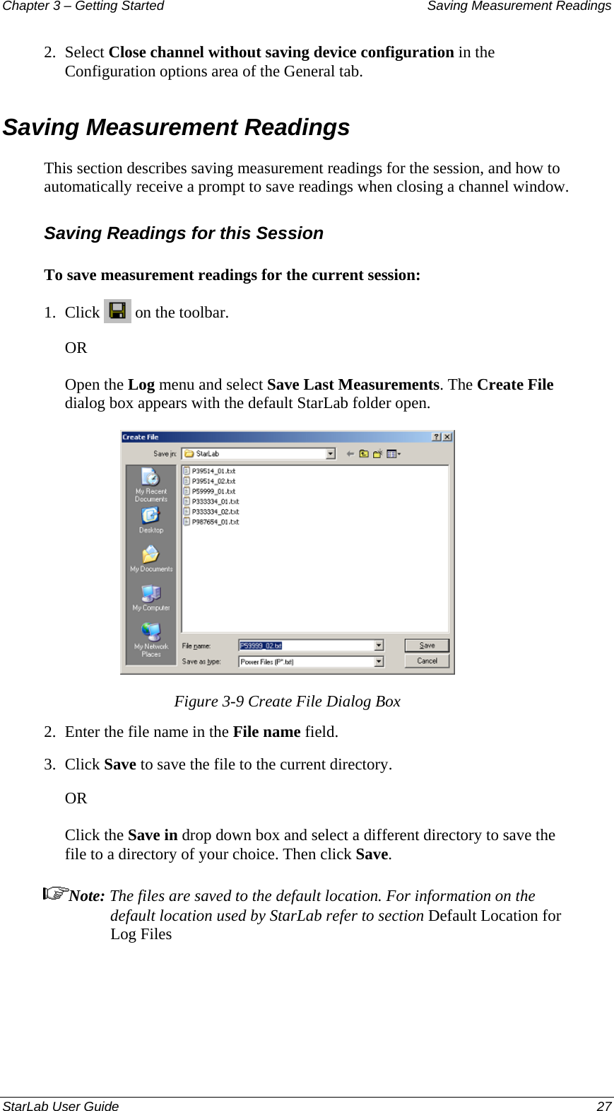 Chapter 3 – Getting Started  Saving Measurement Readings 2.  Select Close channel without saving device configuration in the Configuration options area of the General tab. Saving Measurement Readings  This section describes saving measurement readings for the session, and how to automatically receive a prompt to save readings when closing a channel window. Saving Readings for this Session To save measurement readings for the current session: 1.  Click   on the toolbar.  OR Open the Log menu and select Save Last Measurements. The Create File dialog box appears with the default StarLab folder open.  Figure 3-9 Create File Dialog Box 2.  Enter the file name in the File name field. 3.  Click Save to save the file to the current directory. OR Click the Save in drop down box and select a different directory to save the file to a directory of your choice. Then click Save. Note: The files are saved to the default location. For information on the default location used by StarLab refer to section Default Location for Log Files  StarLab User Guide  27 