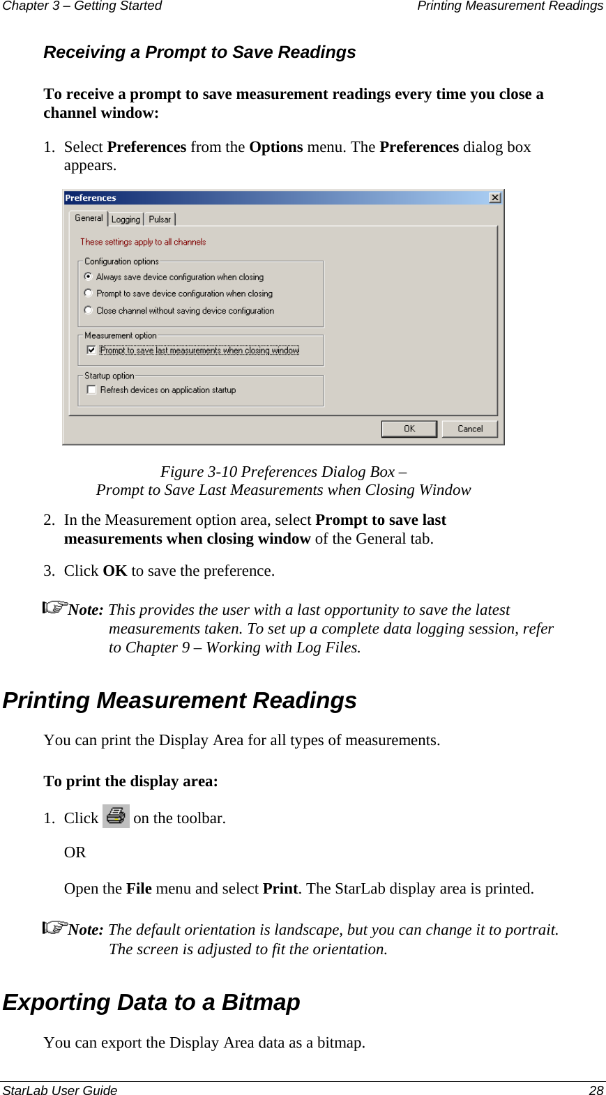 Chapter 3 – Getting Started  Printing Measurement Readings Receiving a Prompt to Save Readings To receive a prompt to save measurement readings every time you close a channel window: 1.  Select Preferences from the Options menu. The Preferences dialog box appears.  Figure 3-10 Preferences Dialog Box –  Prompt to Save Last Measurements when Closing Window 2.  In the Measurement option area, select Prompt to save last measurements when closing window of the General tab. 3.  Click OK to save the preference. Note: This provides the user with a last opportunity to save the latest measurements taken. To set up a complete data logging session, refer to Chapter 9 – Working with Log Files.  Printing Measurement Readings You can print the Display Area for all types of measurements. To print the display area: 1.  Click   on the toolbar. OR Open the File menu and select Print. The StarLab display area is printed. Note: The default orientation is landscape, but you can change it to portrait. The screen is adjusted to fit the orientation.Exporting Data to a Bitmap You can export the Display Area data as a bitmap. StarLab User Guide  28 