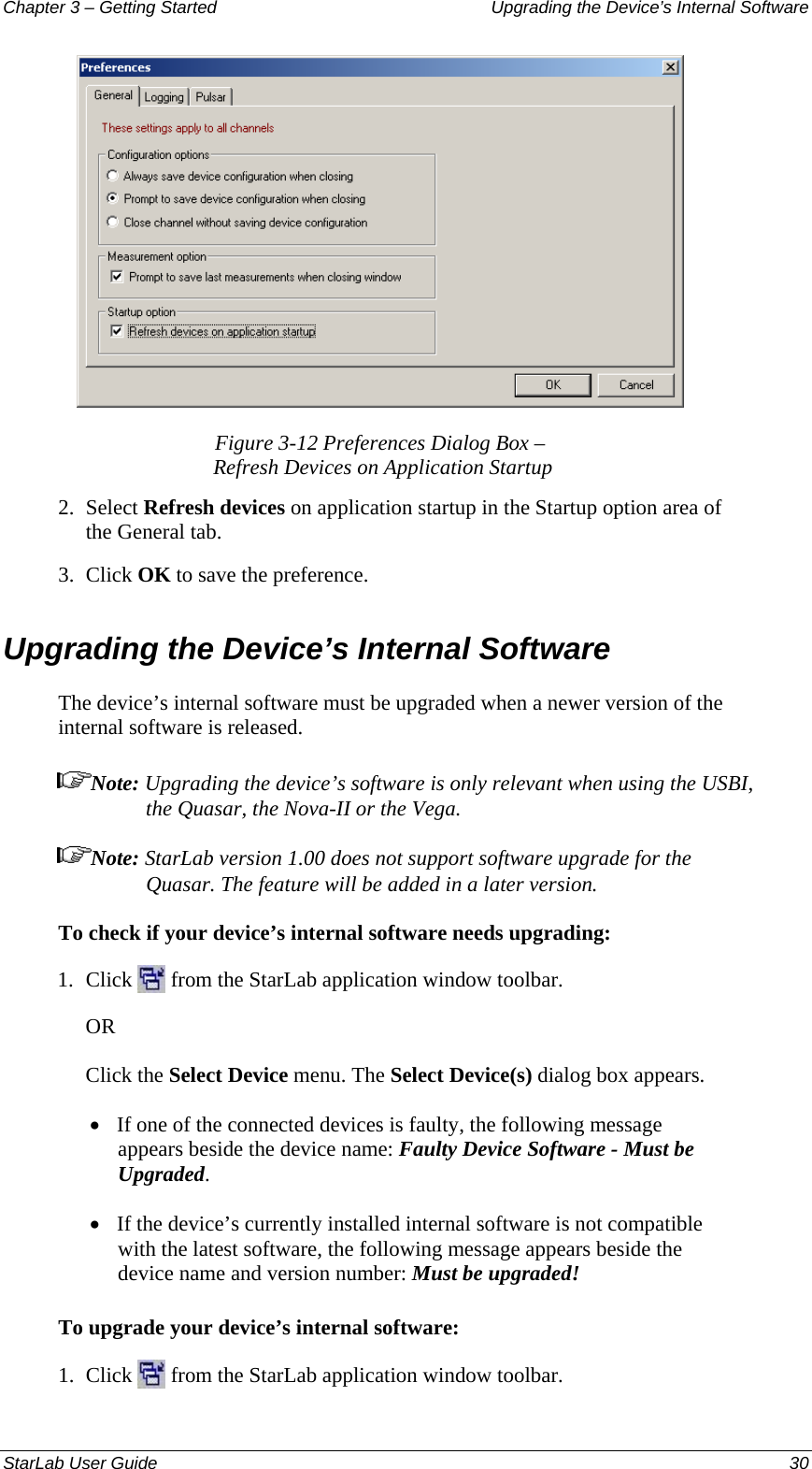 Chapter 3 – Getting Started  Upgrading the Device’s Internal Software  Figure 3-12 Preferences Dialog Box –  Refresh Devices on Application Startup 2.  Select Refresh devices on application startup in the Startup option area of the General tab. 3.  Click OK to save the preference. Upgrading the Device’s Internal Software The device’s internal software must be upgraded when a newer version of the internal software is released.  Note: Upgrading the device’s software is only relevant when using the USBI, the Quasar, the Nova-II or the Vega. Note: StarLab version 1.00 does not support software upgrade for the Quasar. The feature will be added in a later version. To check if your device’s internal software needs upgrading: 1.  Click   from the StarLab application window toolbar. OR Click the Select Device menu. The Select Device(s) dialog box appears. • If one of the connected devices is faulty, the following message appears beside the device name: Faulty Device Software - Must be Upgraded. • If the device’s currently installed internal software is not compatible with the latest software, the following message appears beside the device name and version number: Must be upgraded! To upgrade your device’s internal software: 1.  Click   from the StarLab application window toolbar. StarLab User Guide  30 