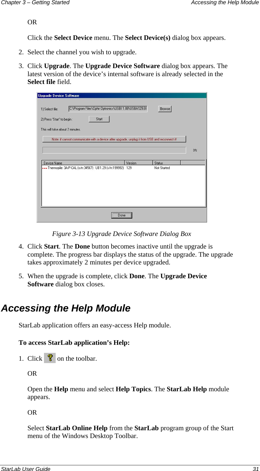 Chapter 3 – Getting Started  Accessing the Help Module OR Click the Select Device menu. The Select Device(s) dialog box appears. 2.  Select the channel you wish to upgrade. 3.  Click Upgrade. The Upgrade Device Software dialog box appears. The latest version of the device’s internal software is already selected in the Select file field.  Figure 3-13 Upgrade Device Software Dialog Box 4.  Click Start. The Done button becomes inactive until the upgrade is complete. The progress bar displays the status of the upgrade. The upgrade takes approximately 2 minutes per device upgraded. 5.  When the upgrade is complete, click Done. The Upgrade Device Software dialog box closes. Accessing the Help Module StarLab application offers an easy-access Help module. To access StarLab application’s Help: 1.  Click   on the toolbar. OR  Open the Help menu and select Help Topics. The StarLab Help module appears. OR Select StarLab Online Help from the StarLab program group of the Start menu of the Windows Desktop Toolbar. StarLab User Guide  31 