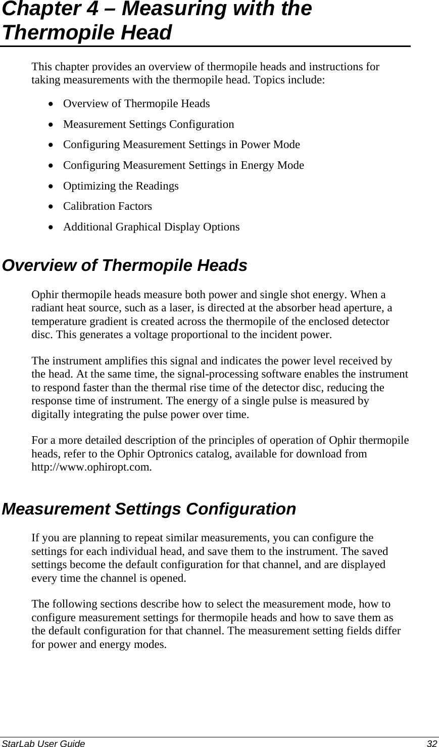  Chapter 4 – Measuring with the Thermopile Head This chapter provides an overview of thermopile heads and instructions for taking measurements with the thermopile head. Topics include: Overview of Thermopile Heads • • • • • • • Measurement Settings Configuration Configuring Measurement Settings in Power Mode Configuring Measurement Settings in Energy Mode Optimizing the Readings Calibration Factors Additional Graphical Display Options Overview of Thermopile Heads Ophir thermopile heads measure both power and single shot energy. When a radiant heat source, such as a laser, is directed at the absorber head aperture, a temperature gradient is created across the thermopile of the enclosed detector disc. This generates a voltage proportional to the incident power.  The instrument amplifies this signal and indicates the power level received by the head. At the same time, the signal-processing software enables the instrument to respond faster than the thermal rise time of the detector disc, reducing the response time of instrument. The energy of a single pulse is measured by digitally integrating the pulse power over time. For a more detailed description of the principles of operation of Ophir thermopile heads, refer to the Ophir Optronics catalog, available for download from http://www.ophiropt.com. Measurement Settings Configuration If you are planning to repeat similar measurements, you can configure the settings for each individual head, and save them to the instrument. The saved settings become the default configuration for that channel, and are displayed every time the channel is opened.  The following sections describe how to select the measurement mode, how to configure measurement settings for thermopile heads and how to save them as the default configuration for that channel. The measurement setting fields differ for power and energy modes. StarLab User Guide  32 