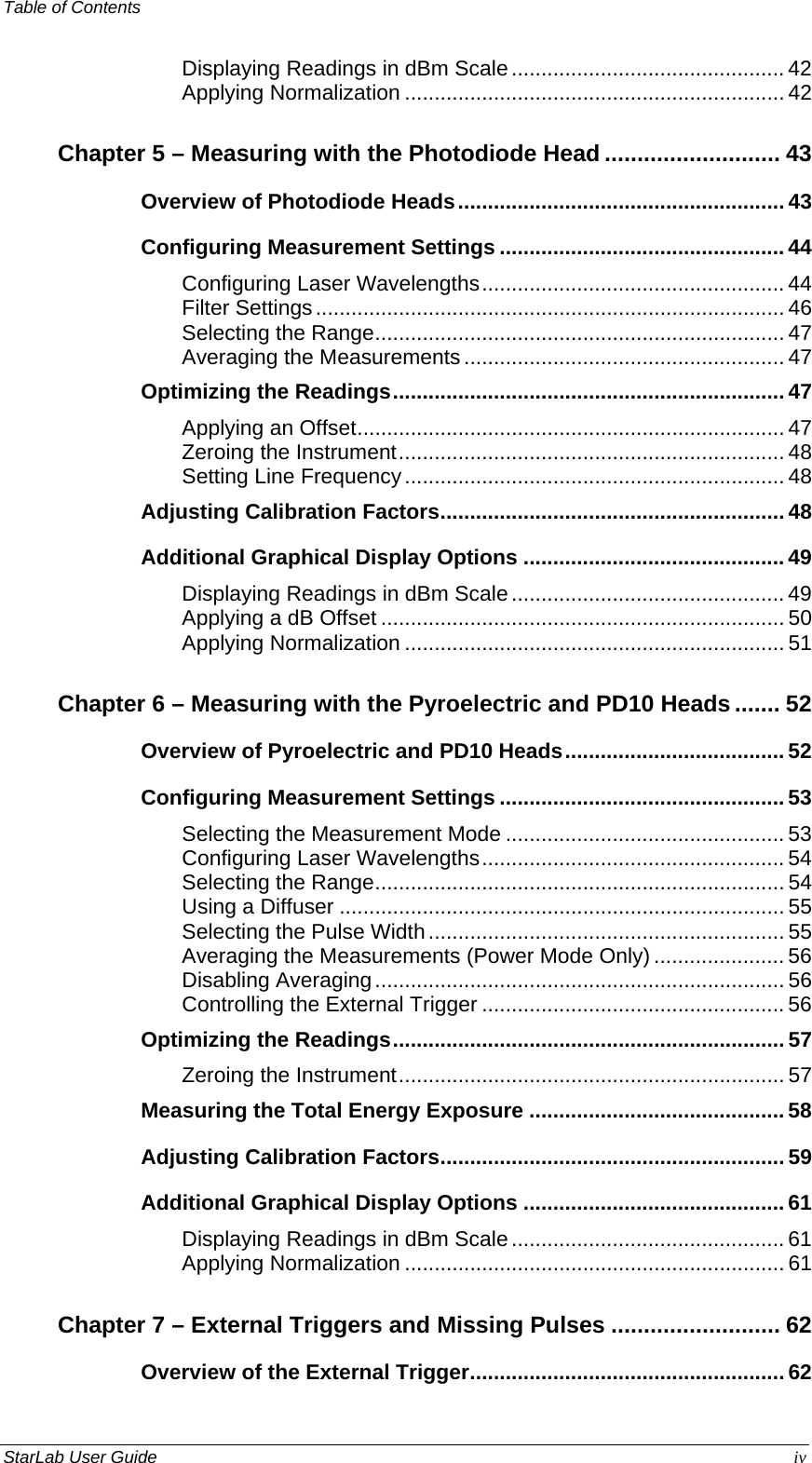 Table of Contents   Displaying Readings in dBm Scale.............................................. 42 Applying Normalization ................................................................ 42 Chapter 5 – Measuring with the Photodiode Head ........................... 43 Overview of Photodiode Heads....................................................... 43 Configuring Measurement Settings ................................................ 44 Configuring Laser Wavelengths................................................... 44 Filter Settings............................................................................... 46 Selecting the Range..................................................................... 47 Averaging the Measurements...................................................... 47 Optimizing the Readings.................................................................. 47 Applying an Offset........................................................................ 47 Zeroing the Instrument................................................................. 48 Setting Line Frequency................................................................ 48 Adjusting Calibration Factors.......................................................... 48 Additional Graphical Display Options ............................................ 49 Displaying Readings in dBm Scale.............................................. 49 Applying a dB Offset .................................................................... 50 Applying Normalization ................................................................ 51 Chapter 6 – Measuring with the Pyroelectric and PD10 Heads ....... 52 Overview of Pyroelectric and PD10 Heads..................................... 52 Configuring Measurement Settings ................................................ 53 Selecting the Measurement Mode ............................................... 53 Configuring Laser Wavelengths................................................... 54 Selecting the Range..................................................................... 54 Using a Diffuser ........................................................................... 55 Selecting the Pulse Width............................................................ 55 Averaging the Measurements (Power Mode Only) ...................... 56 Disabling Averaging..................................................................... 56 Controlling the External Trigger ................................................... 56 Optimizing the Readings.................................................................. 57 Zeroing the Instrument................................................................. 57 Measuring the Total Energy Exposure ........................................... 58 Adjusting Calibration Factors.......................................................... 59 Additional Graphical Display Options ............................................ 61 Displaying Readings in dBm Scale.............................................. 61 Applying Normalization ................................................................ 61 Chapter 7 – External Triggers and Missing Pulses .......................... 62 Overview of the External Trigger..................................................... 62 StarLab User Guide  iv 