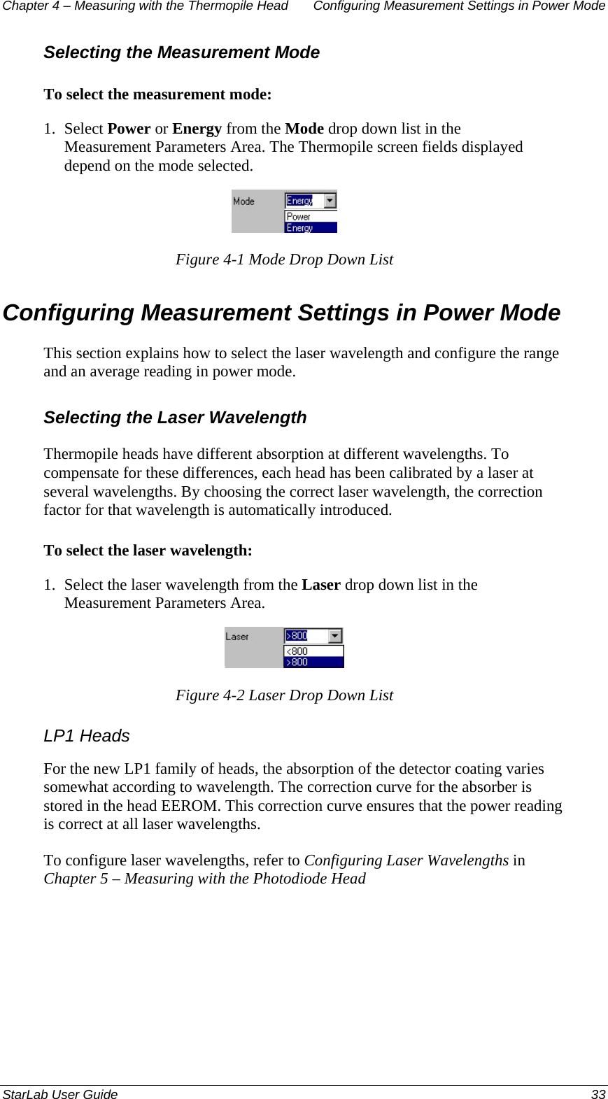 Chapter 4 – Measuring with the Thermopile Head  Configuring Measurement Settings in Power Mode Selecting the Measurement Mode To select the measurement mode: 1.  Select Power or Energy from the Mode drop down list in the Measurement Parameters Area. The Thermopile screen fields displayed depend on the mode selected.  Figure 4-1 Mode Drop Down List Configuring Measurement Settings in Power Mode This section explains how to select the laser wavelength and configure the range and an average reading in power mode.  Selecting the Laser Wavelength Thermopile heads have different absorption at different wavelengths. To compensate for these differences, each head has been calibrated by a laser at several wavelengths. By choosing the correct laser wavelength, the correction factor for that wavelength is automatically introduced.  To select the laser wavelength: 1.  Select the laser wavelength from the Laser drop down list in the Measurement Parameters Area.  Figure 4-2 Laser Drop Down List LP1 Heads For the new LP1 family of heads, the absorption of the detector coating varies somewhat according to wavelength. The correction curve for the absorber is stored in the head EEROM. This correction curve ensures that the power reading is correct at all laser wavelengths.  To configure laser wavelengths, refer to Configuring Laser Wavelengths in Chapter 5 – Measuring with the Photodiode Head StarLab User Guide  33 