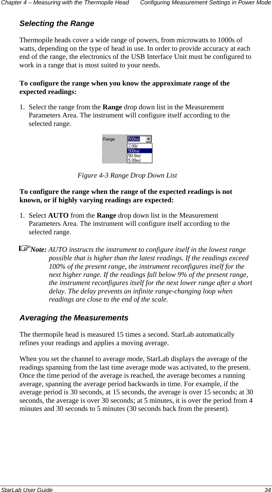 Chapter 4 – Measuring with the Thermopile Head  Configuring Measurement Settings in Power Mode Selecting the Range Thermopile heads cover a wide range of powers, from microwatts to 1000s of watts, depending on the type of head in use. In order to provide accuracy at each end of the range, the electronics of the USB Interface Unit must be configured to work in a range that is most suited to your needs.  To configure the range when you know the approximate range of the expected readings: 1.  Select the range from the Range drop down list in the Measurement Parameters Area. The instrument will configure itself according to the selected range.  Figure 4-3 Range Drop Down List To configure the range when the range of the expected readings is not known, or if highly varying readings are expected: 1.  Select AUTO from the Range drop down list in the Measurement Parameters Area. The instrument will configure itself according to the selected range. Note: AUTO instructs the instrument to configure itself in the lowest range possible that is higher than the latest readings. If the readings exceed 100% of the present range, the instrument reconfigures itself for the next higher range. If the readings fall below 9% of the present range, the instrument reconfigures itself for the next lower range after a short delay. The delay prevents an infinite range-changing loop when readings are close to the end of the scale. Averaging the Measurements The thermopile head is measured 15 times a second. StarLab automatically refines your readings and applies a moving average.  When you set the channel to average mode, StarLab displays the average of the readings spanning from the last time average mode was activated, to the present. Once the time period of the average is reached, the average becomes a running average, spanning the average period backwards in time. For example, if the average period is 30 seconds, at 15 seconds, the average is over 15 seconds; at 30 seconds, the average is over 30 seconds; at 5 minutes, it is over the period from 4 minutes and 30 seconds to 5 minutes (30 seconds back from the present). StarLab User Guide  34 