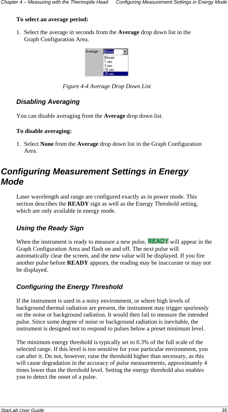 Chapter 4 – Measuring with the Thermopile Head  Configuring Measurement Settings in Energy Mode To select an average period: 1.  Select the average in seconds from the Average drop down list in the Graph Configuration Area.  Figure 4-4 Average Drop Down List Disabling Averaging  You can disable averaging from the Average drop down list. To disable averaging: 1.  Select None from the Average drop down list in the Graph Configuration Area. Configuring Measurement Settings in Energy Mode Laser wavelength and range are configured exactly as in power mode. This section describes the READY sign as well as the Energy Threshold setting, which are only available in energy mode. Using the Ready Sign When the instrument is ready to measure a new pulse,   will appear in the Graph Configuration Area and flash on and off. The next pulse will automatically clear the screen, and the new value will be displayed. If you fire another pulse before READY appears, the reading may be inaccurate or may not be displayed. Configuring the Energy Threshold If the instrument is used in a noisy environment, or where high levels of background thermal radiation are present, the instrument may trigger spuriously on the noise or background radiation. It would then fail to measure the intended pulse. Since some degree of noise or background radiation is inevitable, the instrument is designed not to respond to pulses below a preset minimum level.  The minimum energy threshold is typically set to 0.3% of the full scale of the selected range. If this level is too sensitive for your particular environment, you can alter it. Do not, however, raise the threshold higher than necessary, as this will cause degradation in the accuracy of pulse measurements, approximately 4 times lower than the threshold level. Setting the energy threshold also enables you to detect the onset of a pulse. StarLab User Guide  35 