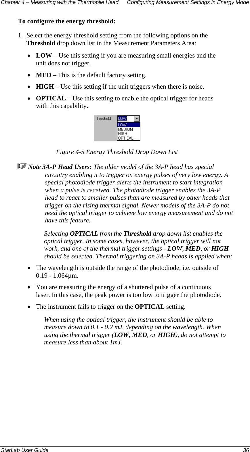 Chapter 4 – Measuring with the Thermopile Head  Configuring Measurement Settings in Energy Mode To configure the energy threshold: 1.  Select the energy threshold setting from the following options on the Threshold drop down list in the Measurement Parameters Area: LOW – Use this setting if you are measuring small energies and the unit does not trigger. • • • • MED – This is the default factory setting. HIGH – Use this setting if the unit triggers when there is noise. OPTICAL – Use this setting to enable the optical trigger for heads with this capability.  Figure 4-5 Energy Threshold Drop Down List Note 3A-P Head Users: The older model of the 3A-P head has special circuitry enabling it to trigger on energy pulses of very low energy. A special photodiode trigger alerts the instrument to start integration when a pulse is received. The photodiode trigger enables the 3A-P head to react to smaller pulses than are measured by other heads that trigger on the rising thermal signal. Newer models of the 3A-P do not need the optical trigger to achieve low energy measurement and do not have this feature.  Selecting OPTICAL from the Threshold drop down list enables the optical trigger. In some cases, however, the optical trigger will not work, and one of the thermal trigger settings - LOW, MED, or HIGH should be selected. Thermal triggering on 3A-P heads is applied when: The wavelength is outside the range of the photodiode, i.e. outside of 0.19 - 1.064µm. • • • You are measuring the energy of a shuttered pulse of a continuous laser. In this case, the peak power is too low to trigger the photodiode. The instrument fails to trigger on the OPTICAL setting. When using the optical trigger, the instrument should be able to measure down to 0.1 - 0.2 mJ, depending on the wavelength. When using the thermal trigger (LOW, MED, or HIGH), do not attempt to measure less than about 1mJ. StarLab User Guide  36 