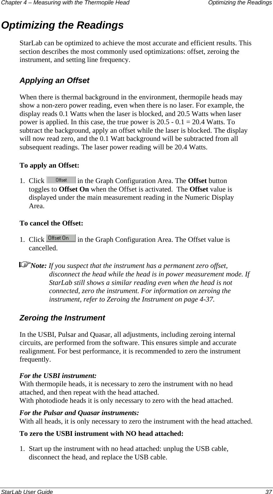 Chapter 4 – Measuring with the Thermopile Head  Optimizing the Readings Optimizing the Readings  StarLab can be optimized to achieve the most accurate and efficient results. This section describes the most commonly used optimizations: offset, zeroing the instrument, and setting line frequency.  Applying an Offset When there is thermal background in the environment, thermopile heads may show a non-zero power reading, even when there is no laser. For example, the display reads 0.1 Watts when the laser is blocked, and 20.5 Watts when laser power is applied. In this case, the true power is 20.5 - 0.1 = 20.4 Watts. To subtract the background, apply an offset while the laser is blocked. The display will now read zero, and the 0.1 Watt background will be subtracted from all subsequent readings. The laser power reading will be 20.4 Watts.  To apply an Offset: 1.  Click   in the Graph Configuration Area. The Offset button toggles to Offset On when the Offset is activated.  The Offset value is displayed under the main measurement reading in the Numeric Display Area. To cancel the Offset: 1.  Click   in the Graph Configuration Area. The Offset value is cancelled.  Note: If you suspect that the instrument has a permanent zero offset, disconnect the head while the head is in power measurement mode. If StarLab still shows a similar reading even when the head is not connected, zero the instrument. For information on zeroing the instrument, refer to Zeroing the Instrument on page 4-37. Zeroing the Instrument In the USBI, Pulsar and Quasar, all adjustments, including zeroing internal circuits, are performed from the software. This ensures simple and accurate realignment. For best performance, it is recommended to zero the instrument frequently.  For the USBI instrument:  With thermopile heads, it is necessary to zero the instrument with no head attached, and then repeat with the head attached.  With photodiode heads it is only necessary to zero with the head attached. For the Pulsar and Quasar instruments:  With all heads, it is only necessary to zero the instrument with the head attached. To zero the USBI instrument with NO head attached: 1.  Start up the instrument with no head attached: unplug the USB cable, disconnect the head, and replace the USB cable. StarLab User Guide  37 