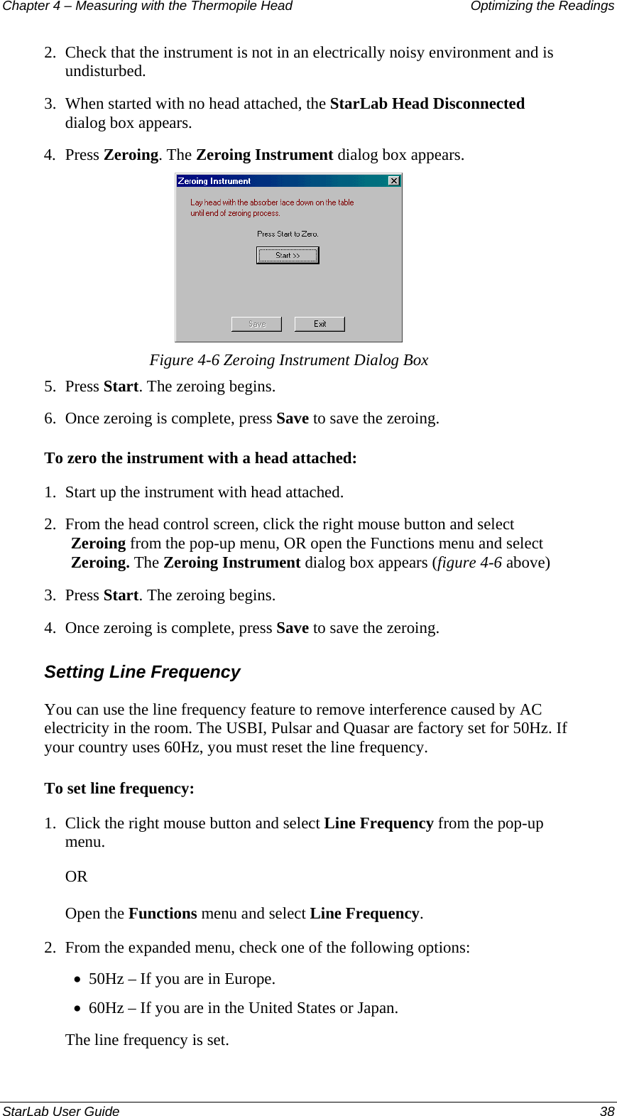 Chapter 4 – Measuring with the Thermopile Head  Optimizing the Readings 2.  Check that the instrument is not in an electrically noisy environment and is undisturbed.  3.  When started with no head attached, the StarLab Head Disconnected dialog box appears.  4.  Press Zeroing. The Zeroing Instrument dialog box appears.  Figure 4-6 Zeroing Instrument Dialog Box 5.  Press Start. The zeroing begins. 6.  Once zeroing is complete, press Save to save the zeroing. To zero the instrument with a head attached: 1. Start up the instrument with head attached. 2. From the head control screen, click the right mouse button and select Zeroing from the pop-up menu, OR open the Functions menu and select Zeroing. The Zeroing Instrument dialog box appears (figure 4-6 above) 3. Press Start. The zeroing begins.  4. Once zeroing is complete, press Save to save the zeroing. Setting Line Frequency You can use the line frequency feature to remove interference caused by AC electricity in the room. The USBI, Pulsar and Quasar are factory set for 50Hz. If your country uses 60Hz, you must reset the line frequency.  To set line frequency: 1.  Click the right mouse button and select Line Frequency from the pop-up menu.  OR Open the Functions menu and select Line Frequency. 2.  From the expanded menu, check one of the following options: 50Hz – If you are in Europe. • • 60Hz – If you are in the United States or Japan. The line frequency is set. StarLab User Guide  38 