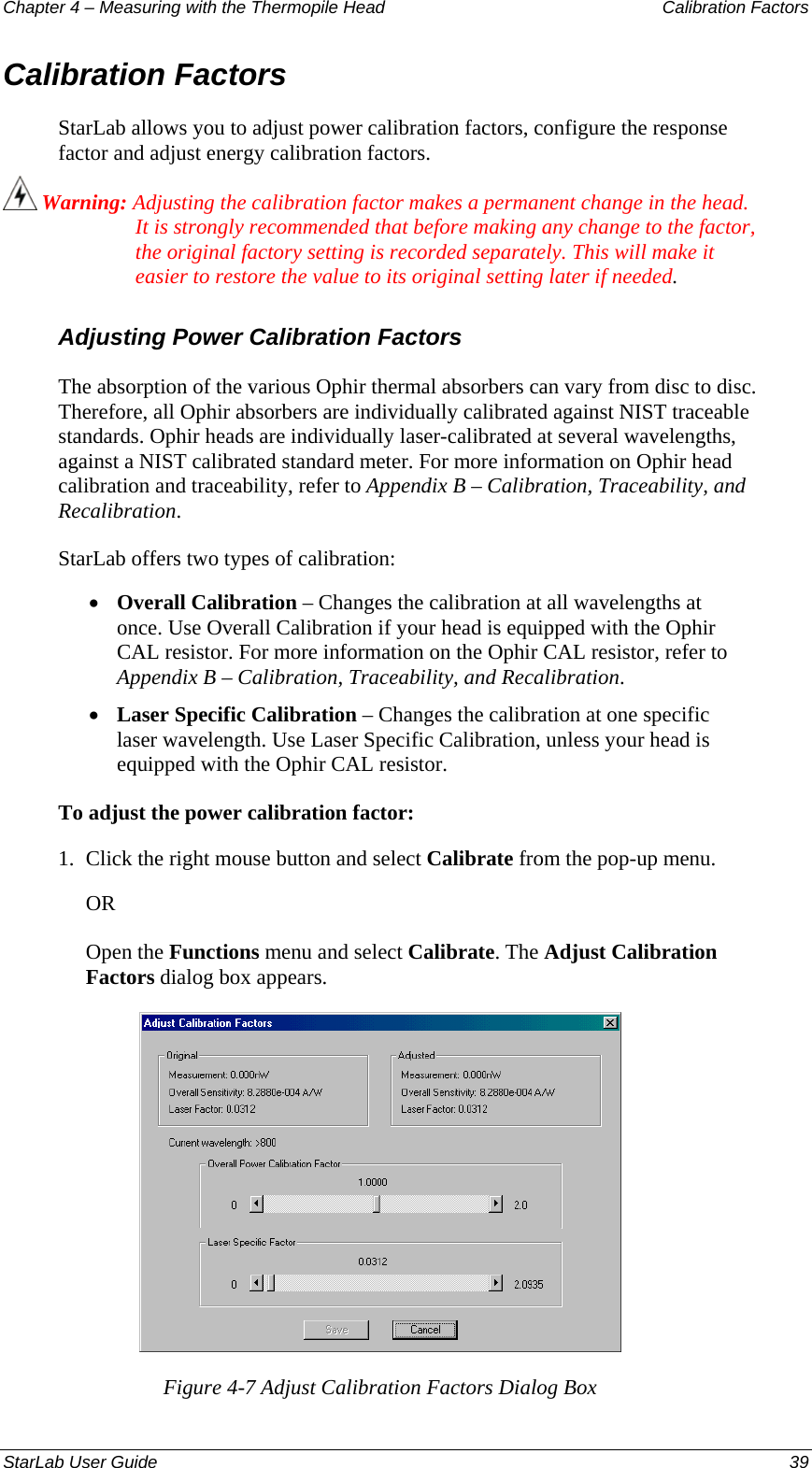 Chapter 4 – Measuring with the Thermopile Head  Calibration Factors Calibration Factors StarLab allows you to adjust power calibration factors, configure the response factor and adjust energy calibration factors.  Warning: Adjusting the calibration factor makes a permanent change in the head. It is strongly recommended that before making any change to the factor, the original factory setting is recorded separately. This will make it easier to restore the value to its original setting later if needed. Adjusting Power Calibration Factors The absorption of the various Ophir thermal absorbers can vary from disc to disc. Therefore, all Ophir absorbers are individually calibrated against NIST traceable standards. Ophir heads are individually laser-calibrated at several wavelengths, against a NIST calibrated standard meter. For more information on Ophir head calibration and traceability, refer to Appendix B – Calibration, Traceability, and Recalibration. StarLab offers two types of calibration:  Overall Calibration – Changes the calibration at all wavelengths at once. Use Overall Calibration if your head is equipped with the Ophir CAL resistor. For more information on the Ophir CAL resistor, refer to Appendix B – Calibration, Traceability, and Recalibration. • • Laser Specific Calibration – Changes the calibration at one specific laser wavelength. Use Laser Specific Calibration, unless your head is equipped with the Ophir CAL resistor. To adjust the power calibration factor: 1.  Click the right mouse button and select Calibrate from the pop-up menu.  OR Open the Functions menu and select Calibrate. The Adjust Calibration Factors dialog box appears.  Figure 4-7 Adjust Calibration Factors Dialog Box StarLab User Guide  39 