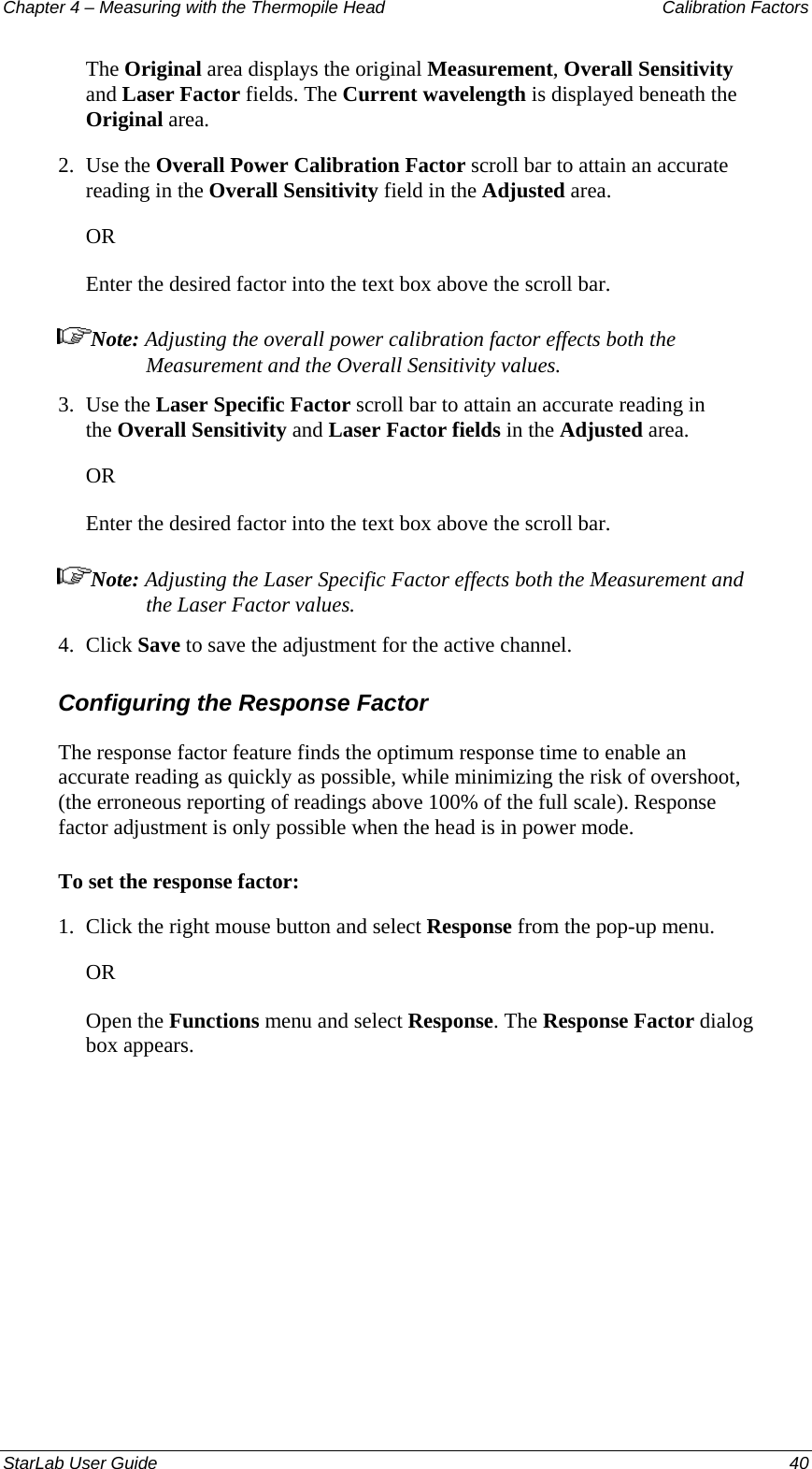 Chapter 4 – Measuring with the Thermopile Head  Calibration Factors The Original area displays the original Measurement, Overall Sensitivity and Laser Factor fields. The Current wavelength is displayed beneath the Original area. 2.  Use the Overall Power Calibration Factor scroll bar to attain an accurate reading in the Overall Sensitivity field in the Adjusted area.  OR Enter the desired factor into the text box above the scroll bar. Note: Adjusting the overall power calibration factor effects both the Measurement and the Overall Sensitivity values. 3.  Use the Laser Specific Factor scroll bar to attain an accurate reading in the Overall Sensitivity and Laser Factor fields in the Adjusted area.  OR Enter the desired factor into the text box above the scroll bar. Note: Adjusting the Laser Specific Factor effects both the Measurement and the Laser Factor values. 4.  Click Save to save the adjustment for the active channel. Configuring the Response Factor The response factor feature finds the optimum response time to enable an accurate reading as quickly as possible, while minimizing the risk of overshoot, (the erroneous reporting of readings above 100% of the full scale). Response factor adjustment is only possible when the head is in power mode. To set the response factor: 1.  Click the right mouse button and select Response from the pop-up menu.  OR Open the Functions menu and select Response. The Response Factor dialog box appears. StarLab User Guide  40 