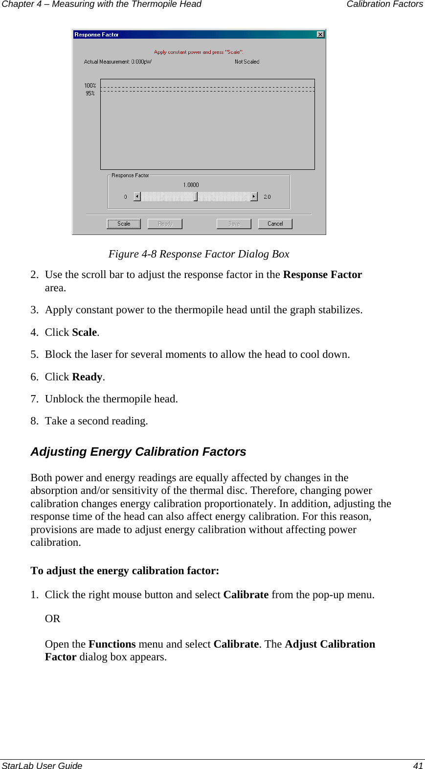 Chapter 4 – Measuring with the Thermopile Head  Calibration Factors  Figure 4-8 Response Factor Dialog Box 2.  Use the scroll bar to adjust the response factor in the Response Factor area. 3.  Apply constant power to the thermopile head until the graph stabilizes.  4.  Click Scale. 5.  Block the laser for several moments to allow the head to cool down. 6.  Click Ready. 7.  Unblock the thermopile head. 8.  Take a second reading.  Adjusting Energy Calibration Factors Both power and energy readings are equally affected by changes in the absorption and/or sensitivity of the thermal disc. Therefore, changing power calibration changes energy calibration proportionately. In addition, adjusting the response time of the head can also affect energy calibration. For this reason, provisions are made to adjust energy calibration without affecting power calibration.  To adjust the energy calibration factor: 1.  Click the right mouse button and select Calibrate from the pop-up menu.  OR Open the Functions menu and select Calibrate. The Adjust Calibration Factor dialog box appears. StarLab User Guide  41 