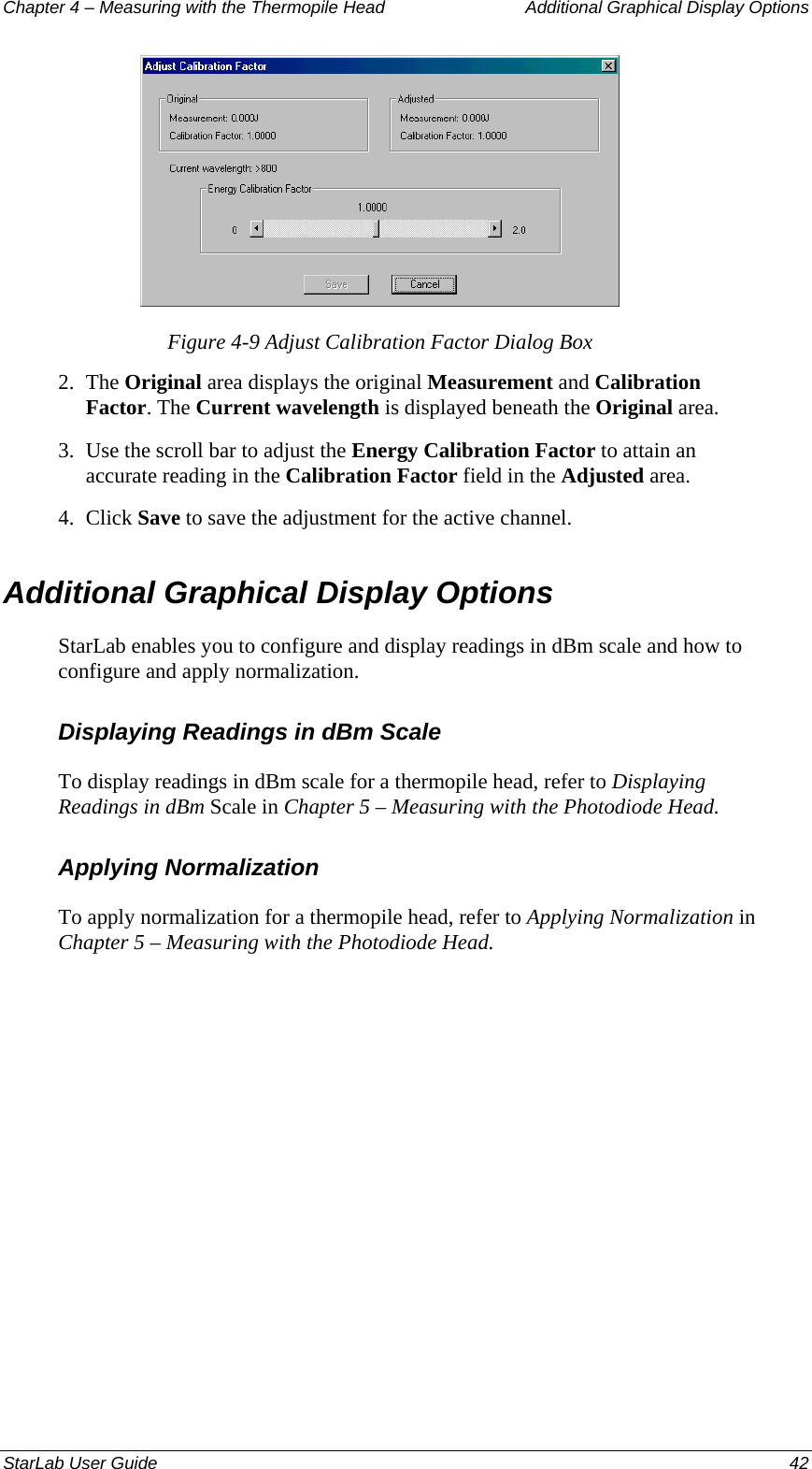 Chapter 4 – Measuring with the Thermopile Head  Additional Graphical Display Options  Figure 4-9 Adjust Calibration Factor Dialog Box 2.  The Original area displays the original Measurement and Calibration Factor. The Current wavelength is displayed beneath the Original area. 3.  Use the scroll bar to adjust the Energy Calibration Factor to attain an accurate reading in the Calibration Factor field in the Adjusted area. 4.  Click Save to save the adjustment for the active channel. Additional Graphical Display Options StarLab enables you to configure and display readings in dBm scale and how to configure and apply normalization. Displaying Readings in dBm Scale To display readings in dBm scale for a thermopile head, refer to Displaying Readings in dBm Scale in Chapter 5 – Measuring with the Photodiode Head. Applying Normalization To apply normalization for a thermopile head, refer to Applying Normalization in Chapter 5 – Measuring with the Photodiode Head.StarLab User Guide  42 