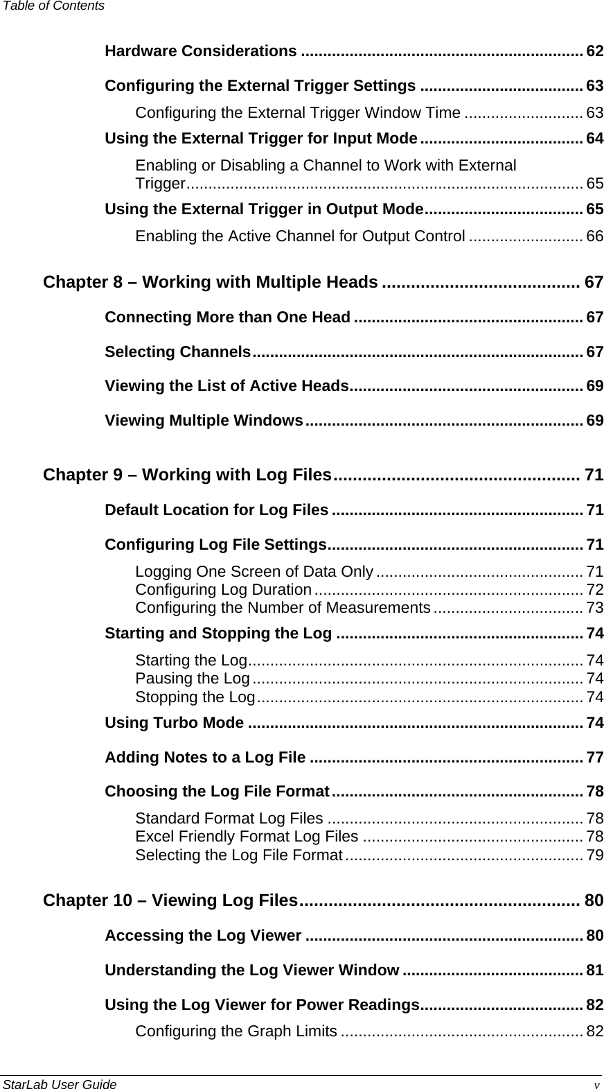 Table of Contents   Hardware Considerations ................................................................ 62 Configuring the External Trigger Settings ..................................... 63 Configuring the External Trigger Window Time ........................... 63 Using the External Trigger for Input Mode..................................... 64 Enabling or Disabling a Channel to Work with External Trigger.......................................................................................... 65 Using the External Trigger in Output Mode.................................... 65 Enabling the Active Channel for Output Control .......................... 66 Chapter 8 – Working with Multiple Heads ......................................... 67 Connecting More than One Head .................................................... 67 Selecting Channels...........................................................................67 Viewing the List of Active Heads..................................................... 69 Viewing Multiple Windows............................................................... 69 Chapter 9 – Working with Log Files................................................... 71 Default Location for Log Files ......................................................... 71 Configuring Log File Settings.......................................................... 71 Logging One Screen of Data Only............................................... 71 Configuring Log Duration............................................................. 72 Configuring the Number of Measurements .................................. 73 Starting and Stopping the Log ........................................................ 74 Starting the Log............................................................................ 74 Pausing the Log........................................................................... 74 Stopping the Log.......................................................................... 74 Using Turbo Mode ............................................................................ 74 Adding Notes to a Log File .............................................................. 77 Choosing the Log File Format......................................................... 78 Standard Format Log Files .......................................................... 78 Excel Friendly Format Log Files .................................................. 78 Selecting the Log File Format...................................................... 79 Chapter 10 – Viewing Log Files.......................................................... 80 Accessing the Log Viewer ............................................................... 80 Understanding the Log Viewer Window ......................................... 81 Using the Log Viewer for Power Readings..................................... 82 Configuring the Graph Limits ....................................................... 82 StarLab User Guide  v 