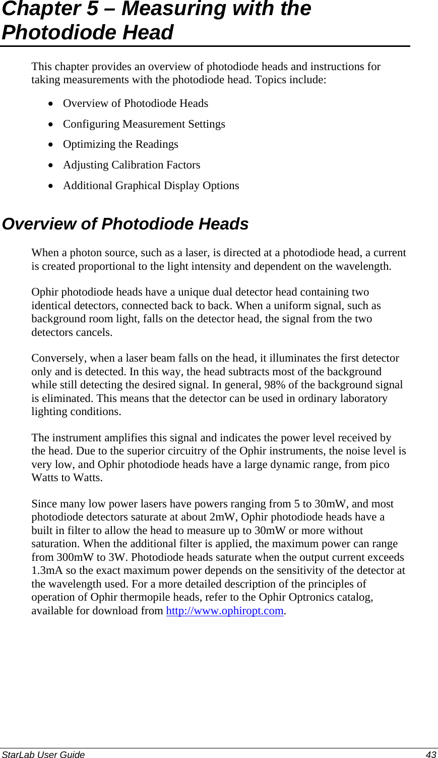  Chapter 5 – Measuring with the Photodiode Head This chapter provides an overview of photodiode heads and instructions for taking measurements with the photodiode head. Topics include: Overview of Photodiode Heads • • • • • Configuring Measurement Settings Optimizing the Readings Adjusting Calibration Factors  Additional Graphical Display Options Overview of Photodiode Heads When a photon source, such as a laser, is directed at a photodiode head, a current is created proportional to the light intensity and dependent on the wavelength. Ophir photodiode heads have a unique dual detector head containing two identical detectors, connected back to back. When a uniform signal, such as background room light, falls on the detector head, the signal from the two detectors cancels. Conversely, when a laser beam falls on the head, it illuminates the first detector only and is detected. In this way, the head subtracts most of the background while still detecting the desired signal. In general, 98% of the background signal is eliminated. This means that the detector can be used in ordinary laboratory lighting conditions. The instrument amplifies this signal and indicates the power level received by the head. Due to the superior circuitry of the Ophir instruments, the noise level is very low, and Ophir photodiode heads have a large dynamic range, from pico Watts to Watts. Since many low power lasers have powers ranging from 5 to 30mW, and most photodiode detectors saturate at about 2mW, Ophir photodiode heads have a built in filter to allow the head to measure up to 30mW or more without saturation. When the additional filter is applied, the maximum power can range from 300mW to 3W. Photodiode heads saturate when the output current exceeds 1.3mA so the exact maximum power depends on the sensitivity of the detector at the wavelength used. For a more detailed description of the principles of operation of Ophir thermopile heads, refer to the Ophir Optronics catalog, available for download from http://www.ophiropt.com.     StarLab User Guide  43 